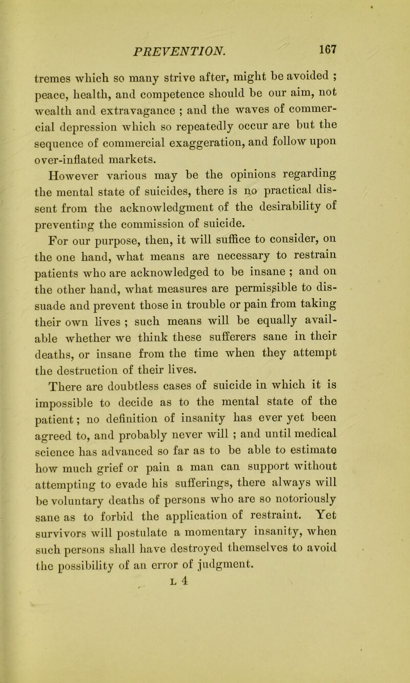 tremes which so many strive after, might be avoided ; peace, health, and competence should be our aim, not wealth and extravagance ; and the waves of commer- cial depression which so repeatedly occur are but the sequence of commercial exaggeration, and follow upon over-inflated markets. However various may be the opinions regarding the mental state of suicides, there is no practical dis- sent from the acknowledgment of the desirability of preventing the commission of suicide. For our purpose, then, it will suffice to consider, on the one hand, what means are necessary to restrain patients who are acknowledged to be insane ; and on the other hand, what measures are permissible to dis- suade and prevent those in trouble or pain from taking their own lives ; such means will be equally avail- able whether we think these sufferers sane in their deaths, or insane from the time when they attempt the destruction of their lives. There are doubtless cases of suicide in which it is impossible to decide as to the mental state of the patient; no definition of insanity has ever yet been agreed to, and probably never will ; and until medical science has advanced so far as to be able to estimate how much grief or pain a man can support without attempting to evade his sufferings, there always will be voluntary deaths of persons who are so notoriously sane as to forbid the application of restraint. Yet survivors will postulate a momentary insanity, when such persons shall have destroyed themselves to avoid the possibility of an error of judgment. l 4