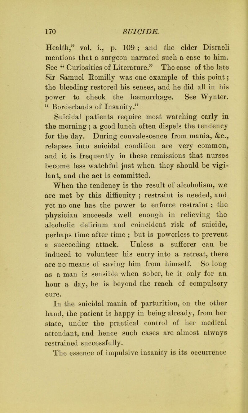 Health,” vol. i., p. 109 ; and the elder Disraeli mentions that a surgeon narrated such a case to him. See “ Curiosities of Literature.” The case of the late Sir Samuel Romilly was one example of this point; the bleeding restored his senses, and he did all in his power to check the haemorrhage. See Wynter. “ Borderlands of Insanity.” Suicidal patients require most watching early in the morning; a good lunch often dispels the tendency for the day. During convalescence from mania, &c., relapses into suicidal condition are very common, and it is frequently in these remissions that nurses become less watchful just when they should he vigi- lant, and the act is committed. When the tendency is the result of alcoholism, we are met by this difficuity ; restraint is needed, and yet no one has the power to enforce restraint; the physician succeeds well enough in relieving the alcoholic delirium and coincident risk of suicide, perhaps time after time ; but is powerless to prevent a succeeding attack. Unless a sufferer can be induced to volunteer his entry into a retreat, there are no means of saving him from himself. So long as a man is sensible when sober, be it only for an hour a day, he is beyond the reach of compulsory cure. In the suicidal mania of parturition, on the other hand, the patient is happy in being already, from her state, under the practical control of her medical attendant, and hence such cases are almost always restrained successfully. The essence of impulsive insanity is its occurrence