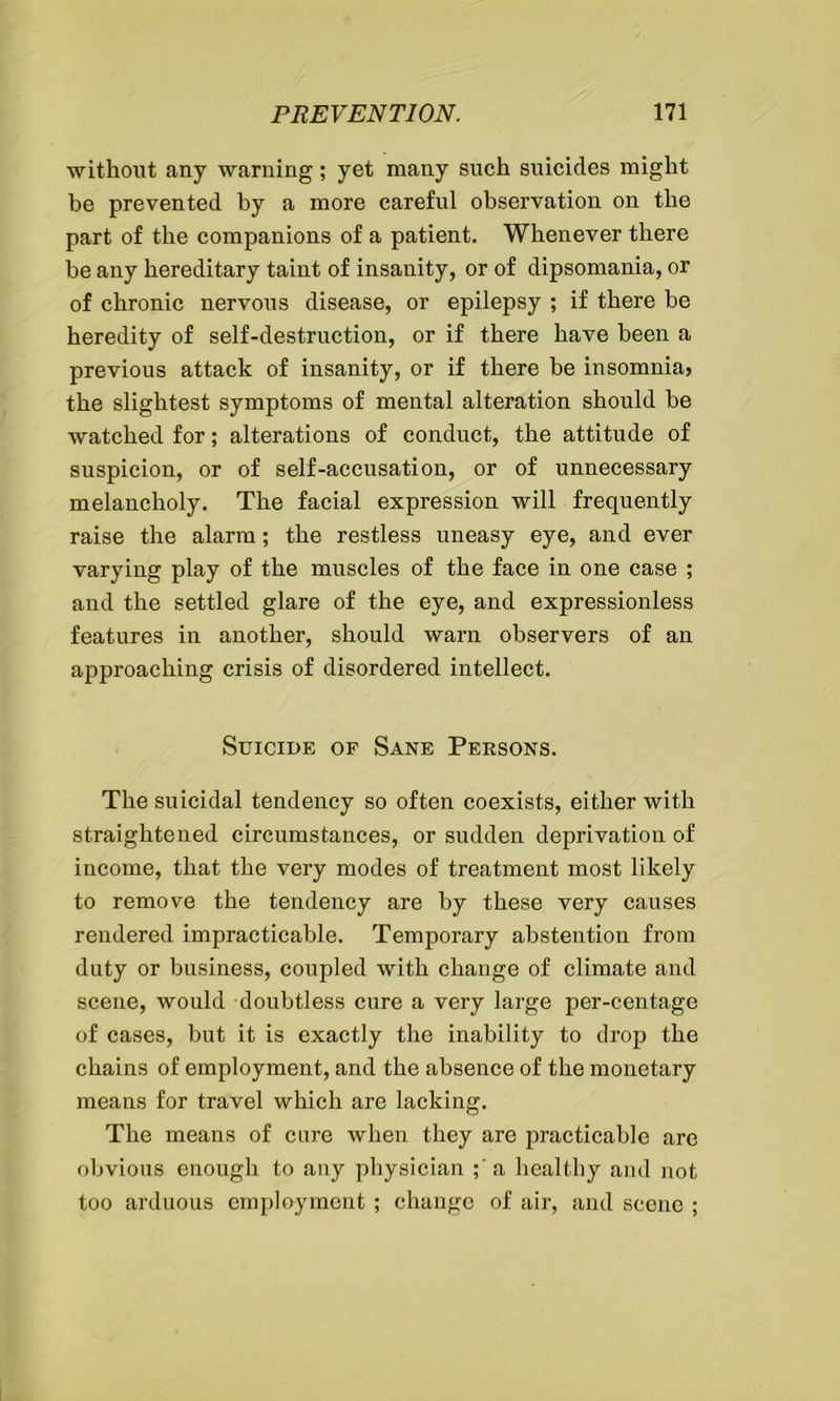 without any warning; yet many such suicides might be prevented by a more careful observation on the part of the companions of a patient. Whenever there be any hereditary taint of insanity, or of dipsomania, or of chronic nervous disease, or epilepsy ; if there be heredity of self-destruction, or if there have been a previous attack of insanity, or if there be insomnia, the slightest symptoms of mental alteration should be watched for; alterations of conduct, the attitude of suspicion, or of self-accusation, or of unnecessary melancholy. The facial expression will frequently raise the alarm; the restless uneasy eye, and ever varying play of the muscles of the face in one case ; and the settled glare of the eye, and expressionless features in another, should warn observers of an approaching crisis of disordered intellect. Suicide of Sane Persons. The suicidal tendency so often coexists, either with straightened circumstances, or sudden deprivation of income, that the very modes of treatment most likely to remove the tendency are by these very causes rendered impracticable. Temporary abstention from duty or business, coupled with change of climate and scene, would doubtless cure a very large per-centage of cases, but it is exactly the inability to drop the chains of employment, and the absence of the monetary means for travel which are lacking. The means of cure when they are practicable are obvious enough to any physician ;'a healthy and not too arduous employment ; change of air, and scene ;