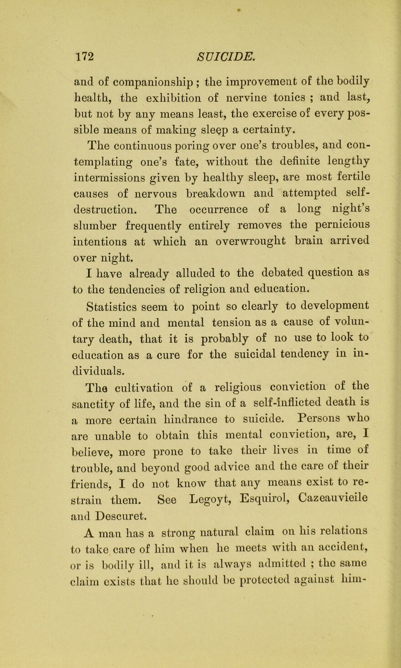 and of companionship ; the improvement of the bodily health, the exhibition of nervine tonics ; and last, but not by any means least, the exercise of every pos- sible means of making sleep a certainty. The continuous poring over one’s troubles, and con- templating one’s fate, without the definite lengthy intermissions given by healthy sleep, are most fertile causes of nervous breakdown and attempted self- destruction. The occurrence of a long night’s slumber frequently entirely removes the pernicious intentions at which an overwrought brain arrived over night. I have already alluded to the debated question as to the tendencies of religion and education. Statistics seem to point so clearly to development of the mind and mental tension as a cause of volun- tary death, that it is probably of no use to look to education as a cure for the suicidal tendency in in- dividuals. The cultivation of a religious conviction of the sanctity of life, and the sin of a self-inflicted death is a more certain hindrance to suicide. Persons who are unable to obtain this mental conviction, are, I believe, more prone to take their lives in time of trouble, and beyond good advice and the care of their friends, I do not know that any means exist to re- strain them. See Legoyt, Esquirol, Cazeauvieile and Descuret. A man has a strong natural claim on his relations to take care of him when he meets with an accident, or is bodily ill, and it is always admitted ; the same claim exists that he should be protected against him-