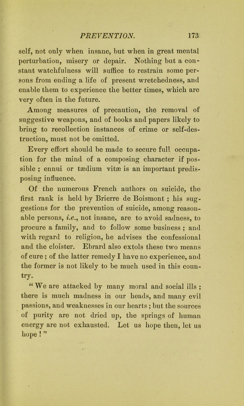 self, not only when insane, but when in great mental perturbation, misery or depair. Nothing but a con- stant watchfulness will suffice to restrain some per- sons from ending a life of present wretchedness, and enable them to experience the better times, which are very often in the future. Among measures of precaution, the removal of suggestive weapons, and of books and papers likely to bring to recollection instances of crime or self-des- truction, must not be omitted. Every effort should be made to secure full occupa- tion for the mind of a composing character if pos- sible ; ennui or taedium vitae is an important predis- posing influence. Of the numerous French authors on suicide, the first rank is held by Brierre de Boismont ; his sug- gestions for the prevention of suicide, among reason- able persons, i.e., not insane, are to avoid sadness, to procure a family, and to follow some business ; and with regard to religion, he advises the confessional and the cloister. Ebrard also extols these two means of cure ; of the latter remedy I have no experience, and the former is not likely to be much used in this coun- try. “We are attacked by many moral and social ills ; there is much madness in our heads, and many evil passions, and weaknesses in our hearts ; but the sources of purity are not dried up, the springs of human energy are not exhausted. Let us hope then, let us hope ! ”