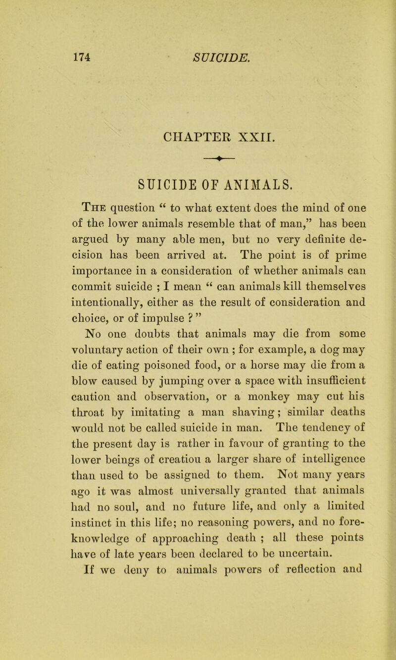 CHAPTER XXII. SUICIDE OF ANIMALS. The question “ to what extent does the mind of one of the lower animals resemble that of man,” has been argued by many able men, but no very definite de- cision has been arrived at. The point is of prime importance in a consideration of whether animals can commit suicide ; I mean “ can animals kill themselves intentionally, either as the result of consideration and choice, or of impulse ? ” No one doubts that animals may die from some voluntary action of their own ; for example, a dog may die of eating poisoned food, or a horse may die from a blow caused by jumping over a space with insufficient caution and observation, or a monkey may cut his throat by imitating a man shaving; similar deaths would not be called suicide in man. The tendency of the present day is rather in favour of granting to the lower beings of creatiou a larger share of intelligence than used to be assigned to them. Not many years ago it was almost universally granted that animals had no soul, and no future life, and only a limited instinct in this life; no reasoning powers, and no fore- knowledge of approaching death ; all these points have of late years been declared to be uncertain. If we deny to animals powers of reflection and