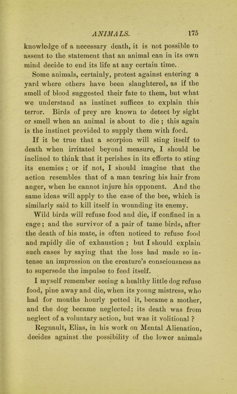 knowledge of a necessary death, it is not possible to assent to the statement that an animal can in its own mind decide to end its life at any certain time. Some animals, certainly, protest against entering a yard where others have been slaughtered, as if the smell of blood suggested their fate to them, but what we understand as instinct suffices to explain this terror. Birds of prey are known to detect by sight or smell when an animal is about to die ; this again is the instinct provided to supply them with food. If it be true that a scorpion will sting itself to death when irritated beyond measure, I should he inclined to think that it perishes in its efforts to sting its enemies ; or if not, I should imagine that the action resembles that of a man tearing his hair from anger, when he cannot injure his opponent. And the same ideas will apply to the case of the bee, which is similarly said to kill itself in wounding its enemy. Wild birds will refuse food and die, if confined in a cage; and the survivor of a pair of tame birds, after the death of his mate, is often noticed to refuse food and rapidly die of exhaustion ; but I should explain such cases by saying that the loss had made so in- tense an impression on the creature’s consciousness as to supersede the impulse to feed itself. I myself remember seeing a healthy little dog refuse food, pine away and die, when its young mistress, who had for months hourly petted it, became a mother, and the dog became neglected; its death was from neglect of a voluntary action, bnt was it volitional ? Regnault, Elias, in his work on Mental Alienation, decides against,the possibility of the lower animals