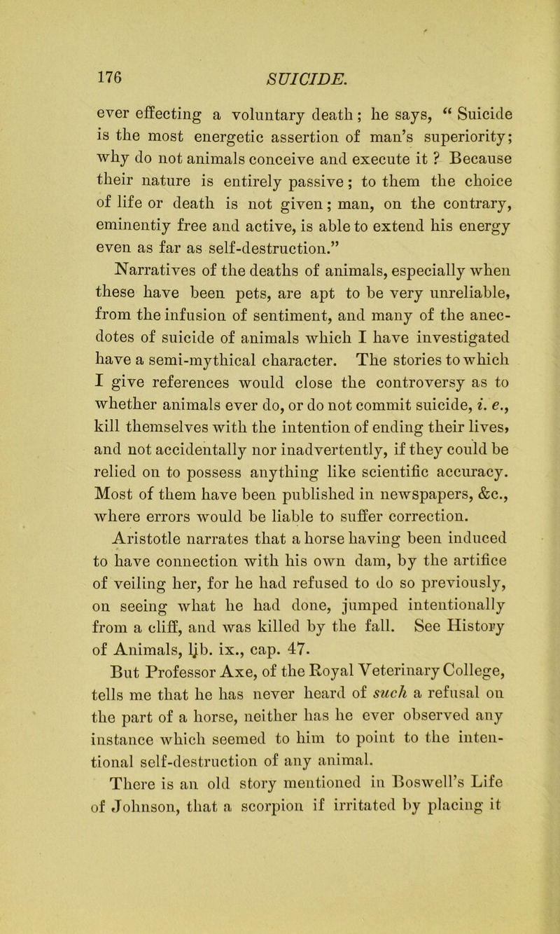 ever effecting a voluntary death; he says, “ Suicide is the most energetic assertion of man’s superiority; why do not animals conceive and execute it ? Because their nature is entirely passive; to them the choice of life or death is not given; man, on the contrary, eminentiy free and active, is able to extend his energy even as far as self-destruction.” Narratives of the deaths of animals, especially when these have been pets, are apt to be very unreliable, from the infusion of sentiment, and many of the anec- dotes of suicide of animals which I have investigated have a semi-mythical character. The stories to which I give references would close the controversy as to whether animals ever do, or do not commit suicide, i. e., kill themselves with the intention of ending their lives, and not accidentally nor inadvertently, if they could be relied on to possess anything like scientific accuracy. Most of them have been published in newspapers, &c., where errors would be liable to suffer correction. Aristotle narrates that a horse having been induced to have connection with his own dam, by the artifice of veiling her, for he had refused to do so previously, on seeing what he had done, jumped intentionally from a cliff, and was killed by the fall. See History of Animals, ljb. ix., cap. 47. But Professor Axe, of the Royal Veterinary College, tells me that he has never heard of such a refusal on the part of a horse, neither has he ever observed any instance which seemed to him to point to the inten- tional self-destruction of any animal. There is an old story mentioned in Boswell’s Life of Johnson, that a scorpion if irritated by placing it