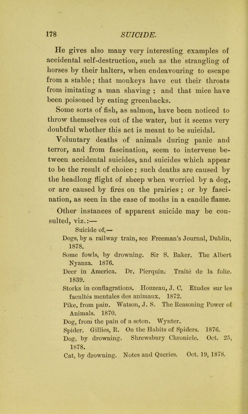 He gives also many very interesting examples of accidental self-destruction, such as the strangling of horses by their halters, when endeavouring to escape from a stable; that monkeys have cut their throats from imitating a man shaving ; and that mice have been poisoned by eating greenbacks. Some sorts of fish, as salmon, have been noticed to throw themselves out of the water, but it seems very doubtful whether this act is meant to be suicidal. Voluntary deaths of animals during panic and terror, and from fascination, seem to intervene be- tween accidental suicides, and suicides which appear to be the result of choice; such deaths are caused by the headlong flight of sheep when worried by a dog, or are caused by fires on the prairies ; or by fasci- nation, as seen in the case of moths in a candle flame. Other instances of apparent suicide may be con- sulted, viz.:— Suicide of,— Dogs, by a railway train, see Freeman’s Journal, Dublin, 1878. Some fowls, by drowning. Sir S. Baker. The Albert Nyanza. 1876. Deer in America. Dr. Pierquin: Traite de la folie. 1839. Storks in conflagrations. ITouzeau, J. C. Etudes sur les faculty mentales des animaux. 1872. Pike, from pain. Watson, J. S. The Reasoning Power of Animals. 1870. Dog, from the pain of a seton. Wynter. Spider. Gillies, R. On the Habits of Spiders. 1876. Dog, by drowning. Shrewsbury Chronicle. Oct. 25, 1878. Cat, by drowning. Notes and Queries. Oct. 19, 1878.
