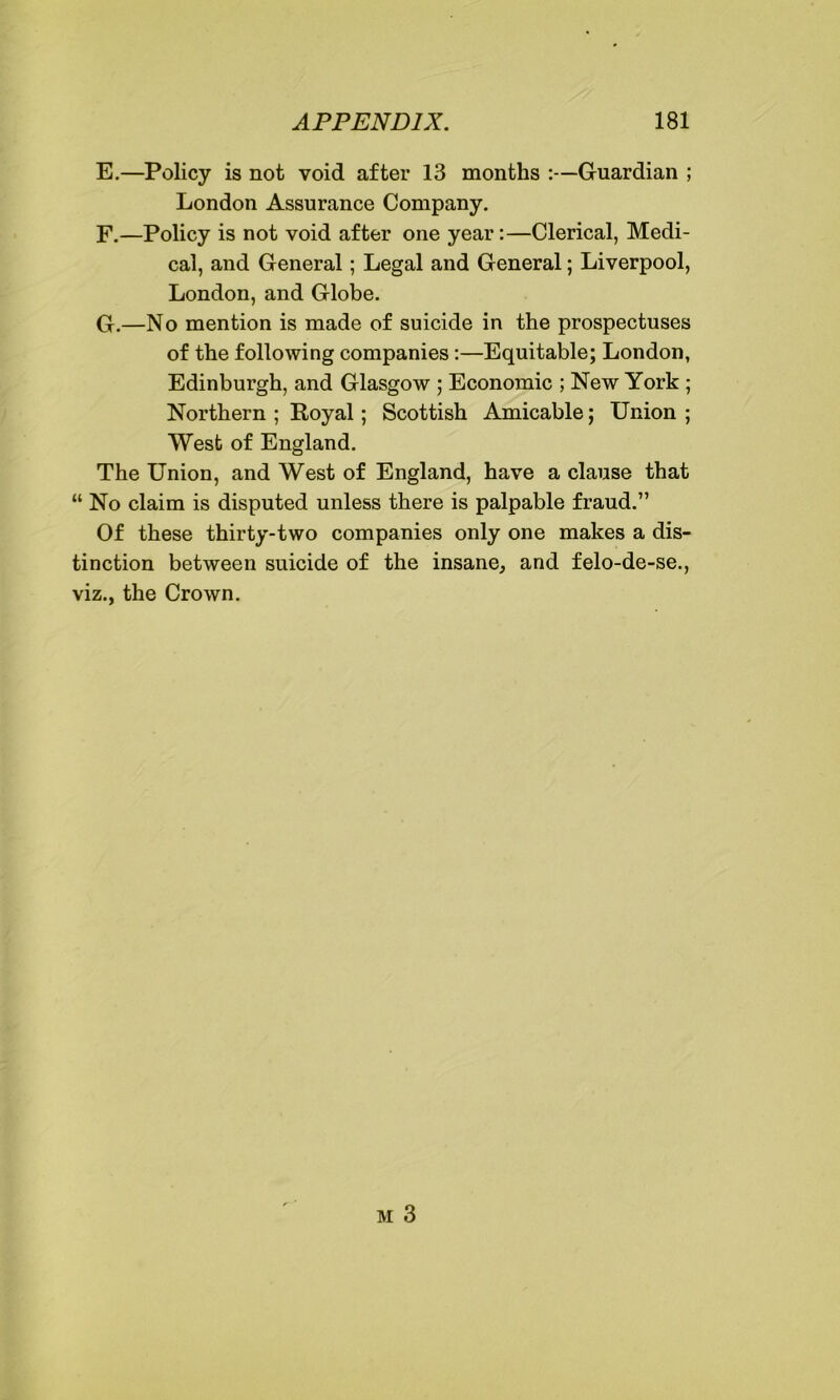 E. —Policy is not void after 13 months :—Guardian ; London Assurance Company. F. —Policy is not void after one year:—Clerical, Medi- cal, and General; Legal and General; Liverpool, London, and Globe. G. —No mention is made of suicide in the prospectuses of the following companies:—Equitable; London, Edinburgh, and Glasgow ; Economic ; New York ; Northern ; Royal; Scottish Amicable; Union ; West of England. The Union, and West of England, have a clause that “ No claim is disputed unless there is palpable fraud.” Of these thirty-two companies only one makes a dis- tinction between suicide of the insane, and felo-de-se., viz., the Crown.