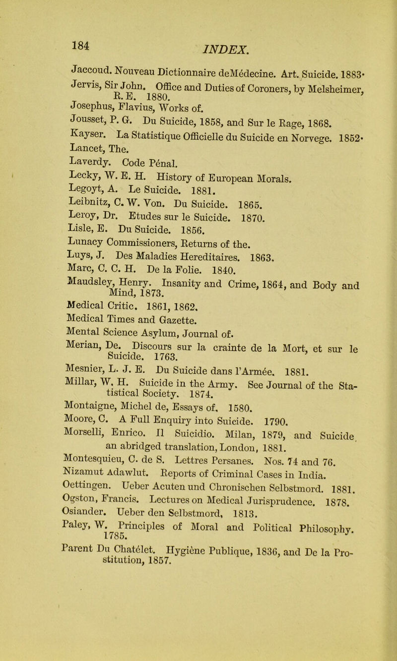 Jaccoud. Nouveau Dictionnaire deMedecine. Art. Suicide. 1883* Jei vis, Sir John. Office and Duties of Coroners, by Melsheimer, R.E. 1880. ’ Josephus, Flavius, Works of. Jousset, P. 0. Du Suicide, 1858, and Sur le Rage, 1868. Kayser. La Statistique Officielle du Suicide en Norvege. 1852* Lancet, The. Laverdy. Code Penal. Lecky, W. E. H. History of European Morals. Legoyt, A. Le Suicide. 1881. Leibnitz, C. W. Yon. Du Suicide. 1865. Leroy, Dr. Etudes sur le Suicide. 1870. Lisle, E. Du Suicide. 1856. Lunacy Commissioners, Returns of the. Luys, J. Des Maladies Hereditaires. 1863, Marc, C. C. H. De la Folie. 1840. Maudsley, Henry. Insanity and Crime, 1864, and Body and Mind, 1873. Medical Critic. 1861, 1862. Medical Times and Gazette. Mental Science Asylum, Journal of. Merian, De. Discours sur la crainte de la Mort, et sur le Suicide. 1763. Mesnier, L. J. E. Du Suicide dans l’Armee. 1881. Millar, W. H. Suicide in the Army. See Journal of the Sta- tistical Society. 1874. Montaigne, Michel de, Essays of, 1580. Moore, C. A Full Enquiry into Suicide. 1790. Morselli, Enrico. II Suicidio. Milan, 1879, and Suicide an abridged translation, London, 1881. Montesquieu, C. de S. Lettres Persanes. Nos. 74 and 76. Nizamut Adawlut. Reports of Criminal Cases in India. Oettingen. Ueber Acuten und Chronischen Selbstmord. 1881. Ogston, Francis. Lectures on Medical Jurisprudence. 1878. Osiander. Ueber den Selbstmord, 1813. Paley, W. Principles of Moral and Political Philosonhv 1785. r Parent Du Chatclct. Hygiene Publique, 1836, and De la Pro- stitution, 1857.