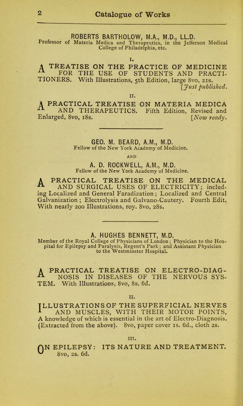ROBERTS BARTHOLOW, M.A., M.D., LL.D. Professor of Materia Medica and Therapeutics, in the Jefferson Medical College of Philadelphia, etc. I. A TREATISE ON THE PRACTICE OF MEDICINE 11 for THE USE OF STUDENTS AND PRACTI- TIONERS. With Illustrations, 5th Edition, large 8vo, 21s. [Just published. II. A PRACTICAL TREATISE ON MATERIA MEDICA ^ AND THERAPEUTICS. Fifth Edition, Revised and Enlarged, 8vo, 18s. [Now ready. GEO. M. BEARD, A.M., M.D. Fellow of the New York Academy of Medicine. AND A. D. ROCKWELL, A.M., M.D. Fellow of the New York Academy of Medicine. A PRACTICAL TREATISE ON THE MEDICAL A AND SURGICAL USES OF ELECTRICITY; includ- ing Localized and General Faradization; Localized and Central Galvanization ; Electrolysis and Galvano-Cautery. Fourth Edit. With nearly 200 Illustrations, roy. 8vo, 28s. A. HUGHES BENNETT, M.D. Member of the Royal College of Physicians of London ; Physician to the Hos- pital for Epilepsy and Paralysis, Regent’s Park ; and Assistant Physician to the Westminster Hospital. PRACTICAL TREATISE ON ELECTRO-DIAG- NOSIS IN DISEASES OF THE NERVOUS SYS- TEM. With Illustrations, 8vo, 8s. 6d. 11. ILLUSTRATIONS OF THE SUPERFICIAL NERVES 1 AND MUSCLES, WITH THEIR MOTOR POINTS, A knowledge of which is essential in the art of Electro-Diagnosis. (Extracted from the above). 8vo, paper cover is. 6d., cloth 2s. hi. QN EPILEPSY: ITS NATURE AND TREATMENT. 8vo, 2s. 6d.
