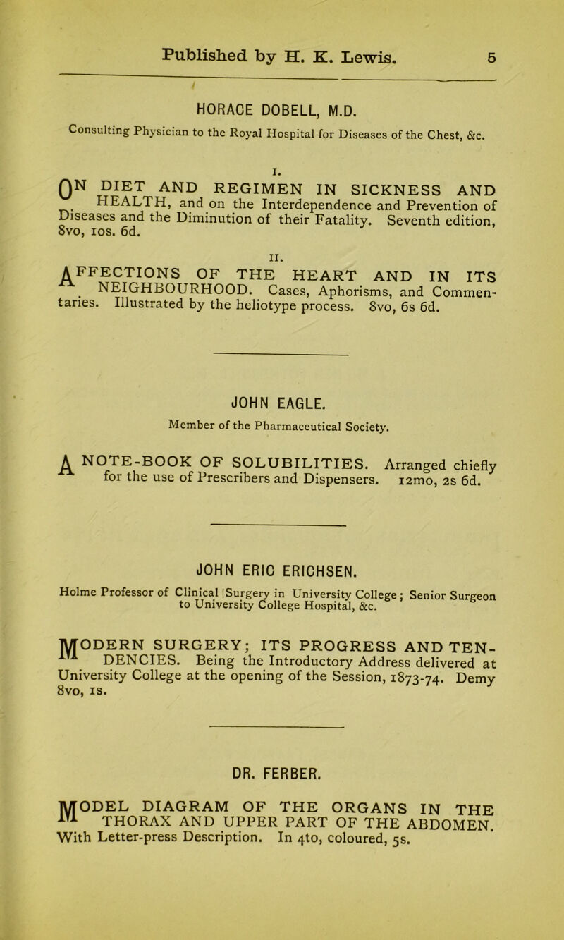 HORACE DOBELL, M.D. Consulting Physician to the Royal Hospital for Diseases of the Chest, &c. I. QN DIET AND REGIMEN IN SICKNESS AND HEALTH, and on the Interdependence and Prevention of Diseases and the Diminution of their Fatality. Seventh edition, 8vo, ios. 6d. ii. AFFECTIONS OF THE HEART AND IN ITS NEIGHBOURHOOD. Cases, Aphorisms, and Commen- taries. Illustrated by the heliotype process. 8vo, 6s 6d. JOHN EAGLE. Member of the Pharmaceutical Society. A NOTE-BOOK OF SOLUBILITIES. Arranged chiefly for the use of Prescribers and Dispensers. i2mo, 2s 6d. JOHN ERIC ERICHSEN. Holme Professor of Clinical [Surgery in University College ; Senior Surgeon to University College Hospital, &c. lyrODERN SURGERY; ITS PROGRESS AND TEN- 1TA DENCIES. Being the Introductory Address delivered at University College at the opening of the Session, 1873-74. Demy 8vo, is. DR. FERBER. 1VTODEL DIAGRAM OF THE ORGANS IN THE ATA THORAX AND UPPER PART OF THE ABDOMEN. With Letter-press Description. In 4to, coloured, 5s.