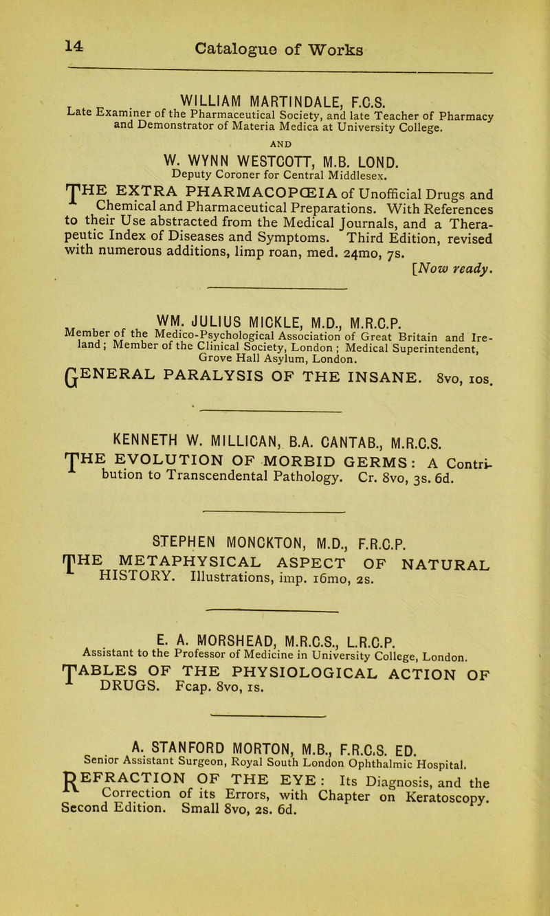 . WILLIAM MARTINDALE, F.C.S. Late Examiner of the Pharmaceutical Society, and late Teacher of Pharmacy and Demonstrator of Materia Medica at University College. AND W. WYNN WESTCOTT, M.B. LOND. Deputy Coroner for Central Middlesex. THE EXTRA PHARMACOPOEIA of Unofficial Drugs and Chemical and Pharmaceutical Preparations. With References to their Use abstracted from the Medical Journals, and a Thera- peutic Index of Diseases and Symptoms. Third Edition, revised with numerous additions, limp roan, med. 241110, 7s. [Now ready. ^ WM. JULIUS MICKLE, M.D., M.R.C.P. Member of the Medico-Psychological Association of Great Britain and Ire- land, Member of the Clinical Society, London; Medical Superintendent, Grove Hall Asylum, London. QENERAL PARALYSIS OF THE INSANE. 8vo, 10s. KENNETH W. MILLICAN, B.A. CANTAB., M.R.C.S. THE EVOLUTION OF MORBID GERMS: A Contri- bution to Transcendental Pathology. Cr. 8vo, 3s. 6d. STEPHEN MONCKTON, M.D., F.R.C.P. rjlHE METAPHYSICAL ASPECT OF NATURAL HISTORY. Illustrations, imp. i6mo, 2s. E. A. MORSHEAD, M.R.C.S., L.R.C.P. Assistant to the Professor of Medicine in University College, London. TABLES OF THE PHYSIOLOGICAL ACTION OF DRUGS. Fcap. 8vo, is. A. STANFORD MORTON, M.B., F.R.C.S. ED. Senior Assistant Surgeon, Royal South London Ophthalmic Hospital. REFRACTION OF THE EYE : Its Diagnosis, and the Correction of its Errors, with Chapter on Keratoscopy. Second Edition. Small 8vo, 2s. 6d.