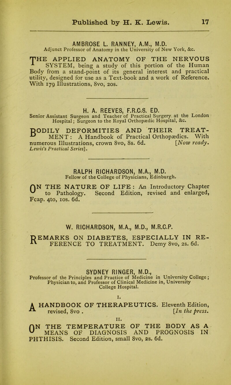 AMBROSE L. RANNEY, A.M., M.D. Adjunct Professor of Anatomy in the University of New York, &c. THE APPLIED ANATOMY OF THE NERVOUS SYSTEM, being a study of this portion of the Human Body from a stand-point of its general interest and practical utility, designed for use as a Text-book and a work of Reference. With 179 Illustrations, 8vo, 20s. H. A. REEVES, F.R.C.S. ED. Senior Assistant Surgeon and Teacher of Practical Surgery, at the London Hospital; Surgeon to the Royal Orthopsedic Hospital, &c. DODILY DEFORMITIES AND THEIR TREAT- MENT: A Handbook of Practical Orthopaedics. With numerous Illustrations, crown 8vo, 8s. 6d. [Now ready. Lewis's Practical Sm'es]. RALPH RICHARDSON, M.A., M.D. Fellow of the College of Physicians, Edinburgh. AN THE NATURE OF LIFE : An Introductory Chapter '*■' to Pathology. Second Edition, revised and enlarged, Fcap. 4to, 10s. 6d. W. RICHARDSON, M.A., M.D., M.R.C.P. DEMARKS ON DIABETES, ESPECIALLY IN RE- ^ FERENCE TO TREATMENT. Demy 8vo, 2s. 6d. SYDNEY RINGER, M.D., Professor of the Principles and Practice of Medicine in University College ; Physician to, and Professor of Clinical Medicine in, University College Hospital. I. HANDBOOK OF THERAPEUTICS. Eleventh Edition, revised, 8vo . \_In the press. 11. ON THE TEMPERATURE OF THE BODY AS A MEANS OF DIAGNOSIS AND PROGNOSIS IN PHTHISIS. Second Edition, small 8vo, 2s. 6d.