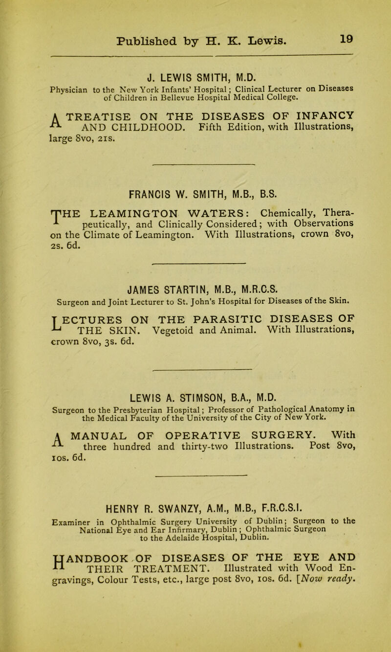 J. LEWIS SMITH, M.D. Physician to the New York Infants’ Hospital; Clinical Lecturer on Diseases of Children in Bellevue Hospital Medical College. A TREATISE ON THE DISEASES OF INFANCY AND CHILDHOOD. Fifth Edition, with Illustrations, large 8vo, 21s. FRANCIS W. SMITH, M.B., B.S. THE LEAMINGTON WATERS: Chemically, Thera- peutically, and Clinically Considered; with Observations on the Climate of Leamington. With Illustrations, crown 8vo, 2s. 6d. JAMES STARTIN, M.B., M.R.C.S. Surgeon and Joint Lecturer to St. John’s Hospital for Diseases of the Skin. T ECTURES ON THE PARASITIC DISEASES OF ^ THE SKIN. Vegetoid and Animal. With Illustrations, crown 8vo, 3s. 6d. LEWIS A. STIMSON, B.A., M.D. Surgeon to the Presbyterian Hospital; Professor of Pathological Anatomy in the Medical Faculty of the University of the City of New York. A MANUAL OF OPERATIVE SURGERY. With three hundred and thirty-two Illustrations. Post 8vo, 10s. 6d. HENRY R. SWANZY, A.M., M.B., F.R.C.S.I. Examiner in Ophthalmic Surgery University of Dublin; Surgeon to the National Eye and Ear Infirmary, Dublin; Ophthalmic Surgeon to the Adelaide Hospital, Dublin. Handbook of diseases of the eye and THEIR TREATMENT. Illustrated with Wood En- gravings, Colour Tests, etc., large post 8vo, 10s. 6d. [Now ready.