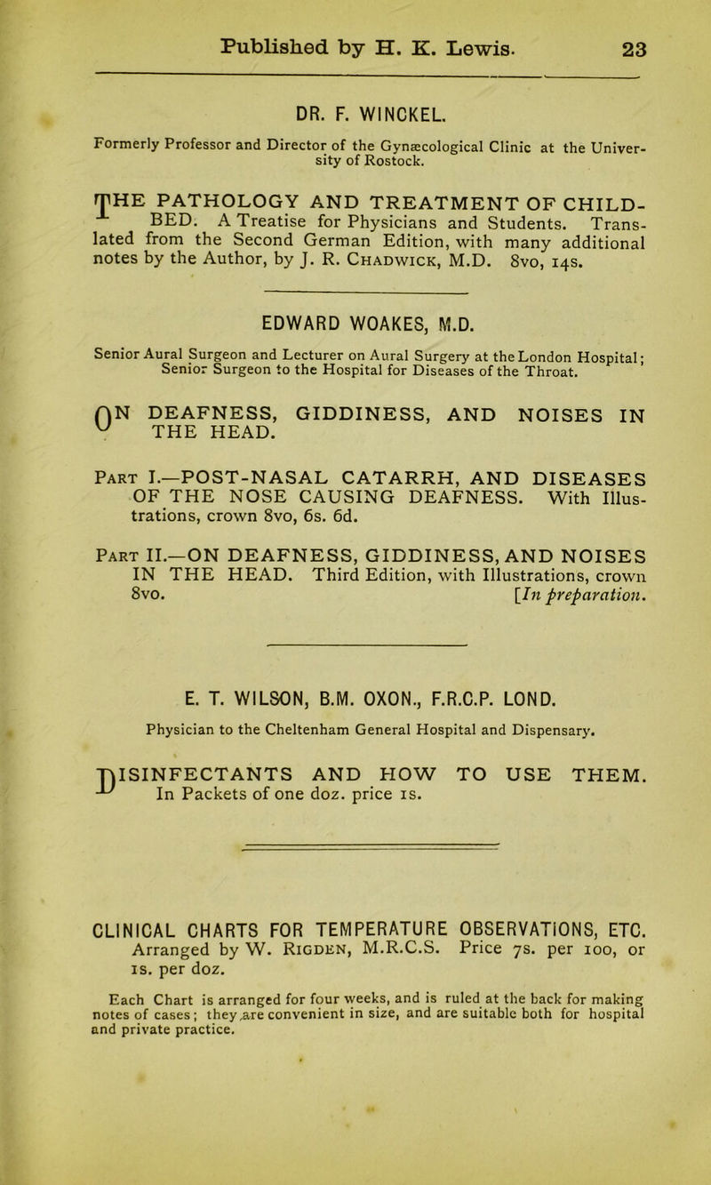 DR. F. WINCKEL. Formerly Professor and Director of the Gynaecological Clinic at the Univer- sity of Rostock. THE PATHOLOGY AND TREATMENT OF CHILD- BED. A Treatise for Physicians and Students. Trans- lated from the Second German Edition, with many additional notes by the Author, by J. R. Chadwick, M.D. 8vo, 14s. EDWARD WOAKES, M.D. Senior Aural Surgeon and Lecturer on Aural Surgery at the London Hospital; Senior Surgeon to the Hospital for Diseases of the Throat. AN DEAFNESS, GIDDINESS, AND NOISES IN u THE HEAD. Part I.—POST-NASAL CATARRH, AND DISEASES OF THE NOSE CAUSING DEAFNESS. With Illus- trations, crown 8vo, 6s. 6d. Part II.—ON DEAFNESS, GIDDINESS, AND NOISES IN THE HEAD. Third Edition, with Illustrations, crown 8vo. [In preparation. E. T. WILSON, B.M. OXON., F.R.C.P. LOND. Physician to the Cheltenham General Hospital and Dispensary. TjISINFECTANTS AND PIOW TO USE TPIEM. ^ In Packets of one doz. price is. CLINICAL CHARTS FOR TEMPERATURE OBSERVATIONS, ETC. Arranged by W. Rigden, M.R.C.S. Price 7s. per 100, or is. per doz. Each Chart is arranged for four weeks, and is ruled at the back for making notes of cases; they,are convenient in size, and are suitable both for hospital and private practice.