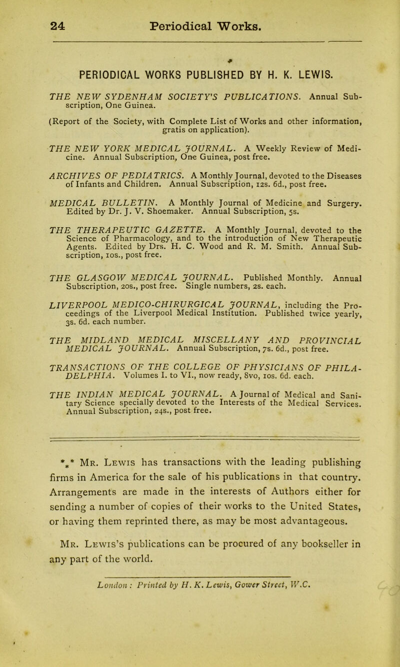 PERIODICAL WORKS PUBLISHED BY H. K. LEWIS. THE NEW SYDENHAM SOCIETY'S PUBLICATIONS. Annual Sub- scription, One Guinea. (Report of the Society, with Complete List of Works and other information, gratis on application). THE NEW YORK MEDICAL JOURNAL. A Weekly Review of Medi- cine. Annual Subscription, One Guinea, post free. ARCHIVES OF PEDIATRICS. A Monthly Journal, devoted to the Diseases of Infants and Children. Annual Subscription, 12s. 6d., post free. MEDICAL BULLETIN. A Monthly Journal of Medicine and Surgery. Edited by Dr. J. V. Shoemaker. Annual Subscription, 5s. THE THERAPEUTIC GAZETTE. A Monthly Journal, devoted to the Science of Pharmacology, and to the introduction of New Therapeutic Agents. Edited by Drs. H. C. Wood and R. M. Smith. Annual Sub- scription, ios., post free. THE GLASGOW MEDICAL JOURNAL. Published Monthly. Annual Subscription, 20s., post free. Single numbers, 2s. each. LIVERPOOL MEDICO-CHIRURGICAL JOURNAL, including the Pro- ceedings of the Liverpool Medical Institution. Published twice yearly, 3s. 6d. each number. THE MIDLAND MEDICAL MISCELLANY AND PROVINCIAL MEDICAL JOURNAL. Annual Subscription, 7s. 6d., post free. TRANSACTIONS OF THE COLLEGE OF PHYSICIANS OF PHILA- DELPHIA. Volumes I. to VI., now ready, 8vo, ios. 6d. each. THE INDIAN MEDICAL JOURNAL. A Journal of Medical and Sani- tary Science specially devoted to the Interests of the Medical Services. Annual Subscription, 24s., post free. %* Mr. Lewis has transactions with the leading publishing firms in America for the sale of his publications in that country. Arrangements are made in the interests of Authors either for sending a number of copies of their works to the United States, or having them reprinted there, as may be most advantageous. Mr. Lewis’s publications can be procured of any bookseller in any part of the world. London : Printed by II. K. Lewis, Gower Street, W.C.
