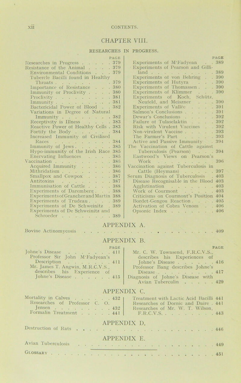 CHAPTER VIII. RESEARCHES PAGE Researches in Progress 379 Resistance of the Animal . . . .379 Environmental Conditions . . .379 Tubercle Bacilli found in Healthy Throats .379 Importance of Resistance . . . 380 Immunity or Proclivity .... 380 Proclivity 381 Immunity .381 Bactericidal Power of Blood . . 382 Variations in Degree of Natural Immunity 382 Receptivity is Illness .... 383 Reactive Power of Healthy Cells . 383 Fortify the Body 384 Increased Immunity of Civilised Races 384 Immunity of Jews 385 Hypo-immunity of the Irish Race 385 Enervating Influences .... 385 Vaccination 380 Acquired Immunity 380 Mithridatism 386 Smallpox and Cowpox .... 387 Antitoxins 387 Immunisation of Cattle .... 388 Experiments of Daremberg . . . 388 Experiments of Grancher and Martin 388 Experiments of Trudeau .... 389 Experiments of De Schweinitz . 389 Experiments of De Schweinitz and Schrocder 389 Experiments of M'Fadyean . . 389 Experiments of Pearson and Gilli- land 389 Experiments ol von Behring . . 390 Experiments of Hutyra . . . 390 Experiments of Thomassen . . . 390 Experiments of Klimmer . . . 390 Experiments of Koch, Schutz, Neufeld, and Meiszner . . 390 Experiments of Vallee . . . .391 Salmon’s Conclusions 391 Dewar’s Conclusions 392 Failure of Tulaselaktin .... 392 Risk with Virulent Vaccines . 392 Non-virulent Vaccine 393 The Farmer’s Part 393 Active and Passive Immunity . 394 The Vaccination of Cattle against Tuberculosis (Pearson) . . . 394 Eastwood’s Views on Pearson’s Work 396 Vaccination against Tuberculosis in Cattle (Heymans) 397 Serum Diagnosis of Tuberculosis . 403 Disease Recognisable in the Blood 403 Agglutination 403 Work of Courmont ..... 403 Criticisms on Courmont’s Position 404 Bordet-Gengou Reaction .... 405 Activation of Cobra Venom . . 406 Opsonic Index 406 Bovine Actinomycosis APPENDIX A. 409 APPENDIX B. PAGE Johne’s Disease 411 Professor Sir John M'Fadyean’s Description 411 Mr. James T. Angwin, M.R.C.V.S , describes his Experience of Johne’s Disease 415 PAGE Mr. C. W. Townsend, F.R.C.V.S., describes his Experiences of Johne’s Disease 416 Professor Bang describes Johne’s Disease 417 Diagnosis of Johne’s Disease with Avian Tuberculin 429 APPENDIX C. Mortality in Calves 432 Researches of Professor C. O. Jensen 432 Formalin Treatment 441 Treatment with Lactic Acid Bacilli 441 Researches of Domic and Dairc . 441 Researches of Mr. W. T. Wilson, F.R.C.V.S 443 APPENDIX D. Destruction of Rats 446 APPENDIX E. Avian Tuberculosis 449 Glossary .