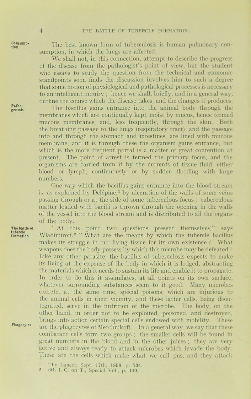 Consump- tion Patho- genesis The battle of tubercle formation Phagocyles The best known form of tuberculosis is human pulmonary con- sumption, in which the lungs arc affected. We shall not, in this connection, attempt to describe the progress of the disease from the pathologist’s point of view, but the student who essays to study the question from the technical and economic standpoints soon finds the discussion involves him to such a degree that some notion of physiological and pathological processes is necessary to an intelligent inquiry ; hence we shall, briefly, and in a general way, outline the course which the disease takes, and the changes it produces. The bacillus gains entrance into the animal body through the membranes which are continually kept moist by mucus, hence termed mucous membranes, and, less frequently, through the skin. Both the breathing passage to the lungs (respiratory tract), and the passage into and through the stomach and intestines, are lined with mucous membrane, and it is through these the organism gains entrance, but which is the more frequent portal is a matter of great contention at present. The point of arrest is termed the primary focus, and the organisms are carried from it by the currents of tissue fluid, either blood or lymph, continuously or by sudden flooding with large numbers. One way which the bacillus gains entrance into the blood stream is, as explained by Delepine,1 by ulceration of the walls of some veins passing through or at the side of some tuberculous focus ; tuberculous matter loaded with bacilli is thrown through the opening in the walls of the vessel into the blood stream and is distributed to all the organs of the body. “ At this point two questions present themselves,” says Wladimiroff.2  What are the means by which the tubercle bacillus makes its struggle in our living tissue for its own existence ? What weapons does the body possess by which this microbe may be defeated ? Like any other parasite, the bacillus of tuberculosis expects to make its living at the expense of the body in which it is lodged, abstracting the materials which it needs to sustain its life and enable it to propagate. In order to do this it assimilates, at all points on its own surface, whatever surrounding substances seem to it good. Many microbes excrete, at the same time, special poisons, which are injurious to the animal cells in their vicinity, and these latter cells, being disin- tegrated, serve in the nutrition of the microbe. The body, on the other hand, in order not to be exploited, poisoned, and destroyed, brings into action certain special cells endowed with mobility. These are the phagocytes of Metehnikoff. In a general way, we say that these combatant cells form two groups ; the smaller cells will be found in great numbers in the blood and in the other juices ; they are very active and always ready to attack microbes which invade the body. These are the cells which make what we call pus, and they attack 1. The Lancet, Sept. 17th, 1898, p. 734. 2. Oth 1. C. on T., Special Vol., p. 140.