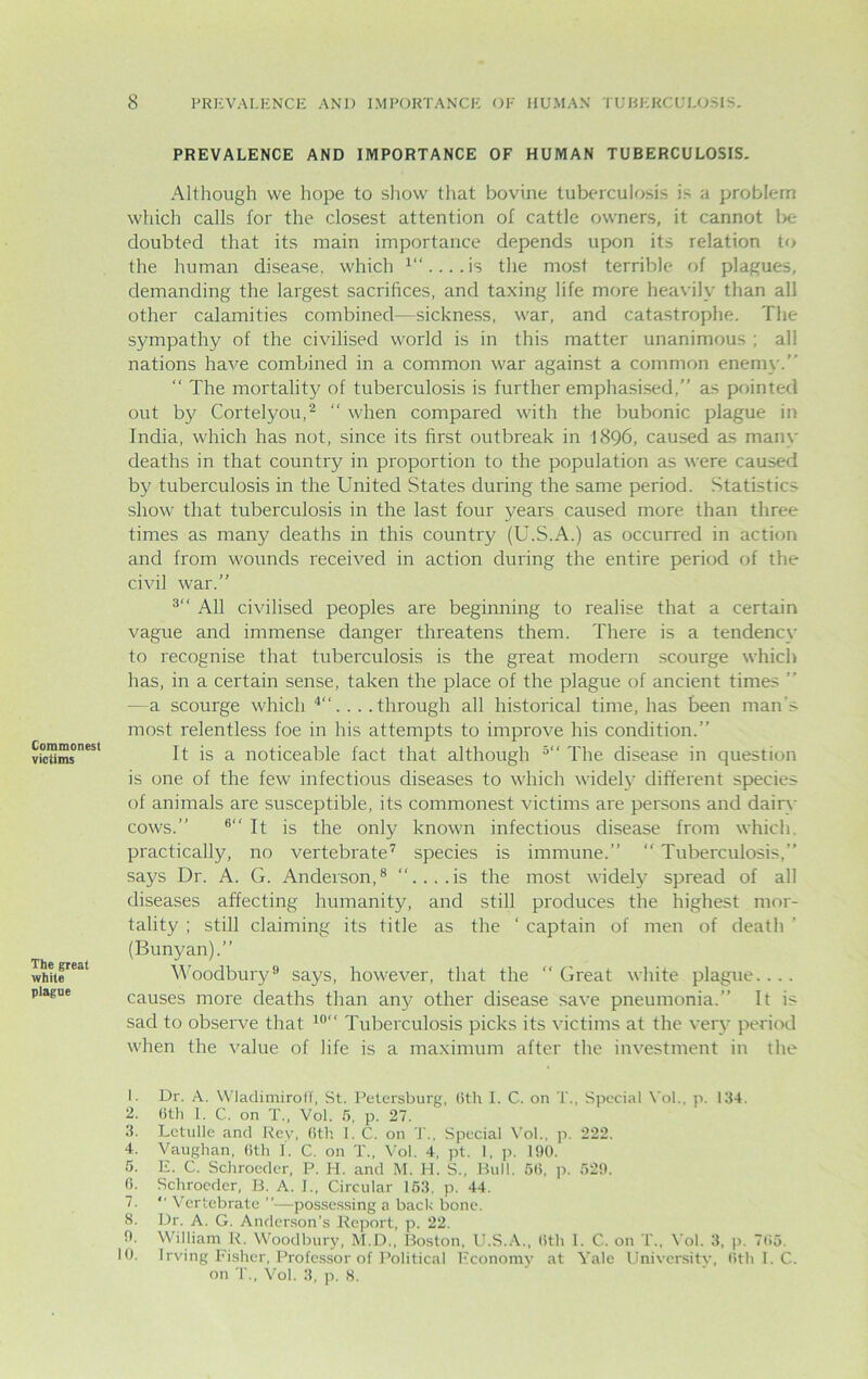 PREVALENCE AND IMPORTANCE OF HUMAN TUBERCULOSIS. Commonest victims The great white plague Although we hope to show that bovine tuberculosis is a problem which calls for the closest attention of cattle owners, it cannot be doubted that its main importance depends upon its relation to the human disease, which the most terrible of plagues, demanding the largest sacrifices, and taxing life more heavily than all other calamities combined—sickness, war, and catastrophe. The sympathy of the civilised world is in this matter unanimous ; all nations have combined in a common war against a common enemy. “ The mortality of tuberculosis is further emphasised, as pointed out by Cortelyou,2 “ when compared with the bubonic plague in India, which has not, since its first outbreak in 1896, caused as many deaths in that country in proportion to the population as were caused by tuberculosis in the United States during the same period. Statistics show that tuberculosis in the last four years caused more than three times as many deaths in this country (U.S.A.) as occurred in action and from wounds received in action during the entire period of the civil war.” 3‘‘ All civilised peoples are beginning to realise that a certain vague and immense danger threatens them. There is a tendency to recognise that tuberculosis is the great modern scourge which has, in a certain sense, taken the place of the plague of ancient times ’’ — a scourge which 4“. . . .through all historical time, has been man’> most relentless foe in his attempts to improve his condition.” It is a noticeable fact that although 5‘‘ The disease in question is one of the few infectious diseases to which widely different species of animals are susceptible, its commonest victims are persons and dairy cows.” 6“ It is the only known infectious disease from which, practically, no vertebrate7 species is immune.”  Tuberculosis,” says Dr. A. G. Anderson,8 ‘‘....is the most widely spread of all diseases affecting humanity, and still produces the highest mor- tality ; still claiming its title as the ‘ captain of men of death (Bunyan).” Woodbury9 says, however, that the ‘‘Great white plague.... causes more deaths than any other disease save pneumonia.” It is sad to observe that 10‘‘ Tuberculosis picks its victims at the very period when the value of life is a maximum after the investment in the 1. 2. 3. 4. 5. 0. 7. 8. 0. 10. Dr. A. WladimirofT, St. Petersburg, 6th I. C. on T.. Special Vol., p. 134. 6th I. C. on T„ Vol. 6, p. 27. Letulle and Rey, 6th 1. C. on T., Special Vol., p. 222. Vaughan, 6th I. C. on T., Vol. 4, pt. 1, p. 190. E. C. Schroeder, P. H. and M. H. S„ Bull. 56, p. 529. Schrocder, B. A. I., Circular 153. p. 44.  Vertebrate ”—possessing a bach bone. Dr. A. G. Anderson’s Report, p. 22. William R. Woodbury, M.D., Boston, U.S.A., 6th 1. C. on T„ Vol. 3, p. 765. Irving Fisher, Professor of Political Economy at Yale University, 6th I. C. on T., Vol. 3, p. 8.