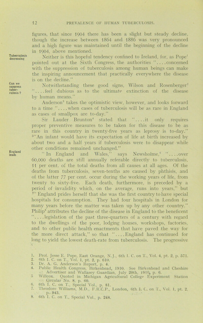 Tuberculosis decreasing Can we suppress tuber- culosis ? England leads figures, that since 1904 there has been a slight but steady decline, though the increase between 1864 and 1886 was very pronounced and a high figure was maintained until the beginning of the decline in 1904, above mentioned. Neither is this hopeful tendency confined to Ireland, for, as Pope1 pointed out at the Sixth Congress, the authorities “....concerned with the suppression of tuberculosis among human beings can make the inspiring announcement that practically everywhere the disease is on the decline.” Notwithstanding these good signs, Wilson and Rosenberger'- ....feel dubious as to the ultimate extinction of the disease by human means.” Anderson* takes the optimistic view, however, and looks forward to a time ”... .when cases of tuberculosis will be as rare in England as cases of smallpox are to-day.” Sir Lauder Brunton4 stated that “....it only requires proper preventive measures to be taken for this disease to be as rare in this country in twenty-five years as leprosy is to-day.” 5“An infant would have its expectation of life at birth increased by about two and a half years if tuberculosis were to disappear while other conditions remained unchanged.” “In England and Wales,” says Newsholme,1’ “....over 60,000 deaths are still annually referable directly to tuberculosis, 11 per cent, of the total deaths from all causes at all ages. Of the deaths from tuberculosis, seven-tenths are caused by phthisis, and of the latter 77 per cent, occur during the working years of life, from twenty to sixty-five. Each death, furthermore, is preceded by a period of invalidity which, on the average, runs into years,” but 7“ England prides herself that she was the first country to have special hospitals for consumption. They had four hospitals in London for many years before the matter was taken up by any other country.” Philip* attributes the decline of the disease in England to the beneficent ....legislation of the past three-quarters of a century with regard to the dwellings of the poor, lodging houses, workshops, factories, and to other public health enactments that have paved the way for the more direct attack,” so that “....England has continued for long to yield the lowest death-rate from tuberculosis. The progressive L Prof. Jesse E. Pope, East Orange, N.J., 6th I. C. on T., Vol. 4, pt. 2, p. 571. 2. 6th I. C. on T., Vol. 1, pt. 2, p. 610. 3. Dr. A. G. Anderson’s Report, p. 4. 4. Public Health Congress, Birkenhead, 1910. See Birkenhead and Cheshire Advertiser and Wallasey Guardian, July 20th, 1910, p. 6. 5 Willcox. Quoted in Michigan Agricultural College Experiment Station Circular No. 8, p. 60. 6. 6th I. C. on T., Special Vol., p. 81. 7. Iheodore Williams, M.D., F.R.C.P., London, 6th I. C. on T., Vol. 1, pt. 2, p.. 943. 8. 6th I. C. on T., Special Vol., p. 248.