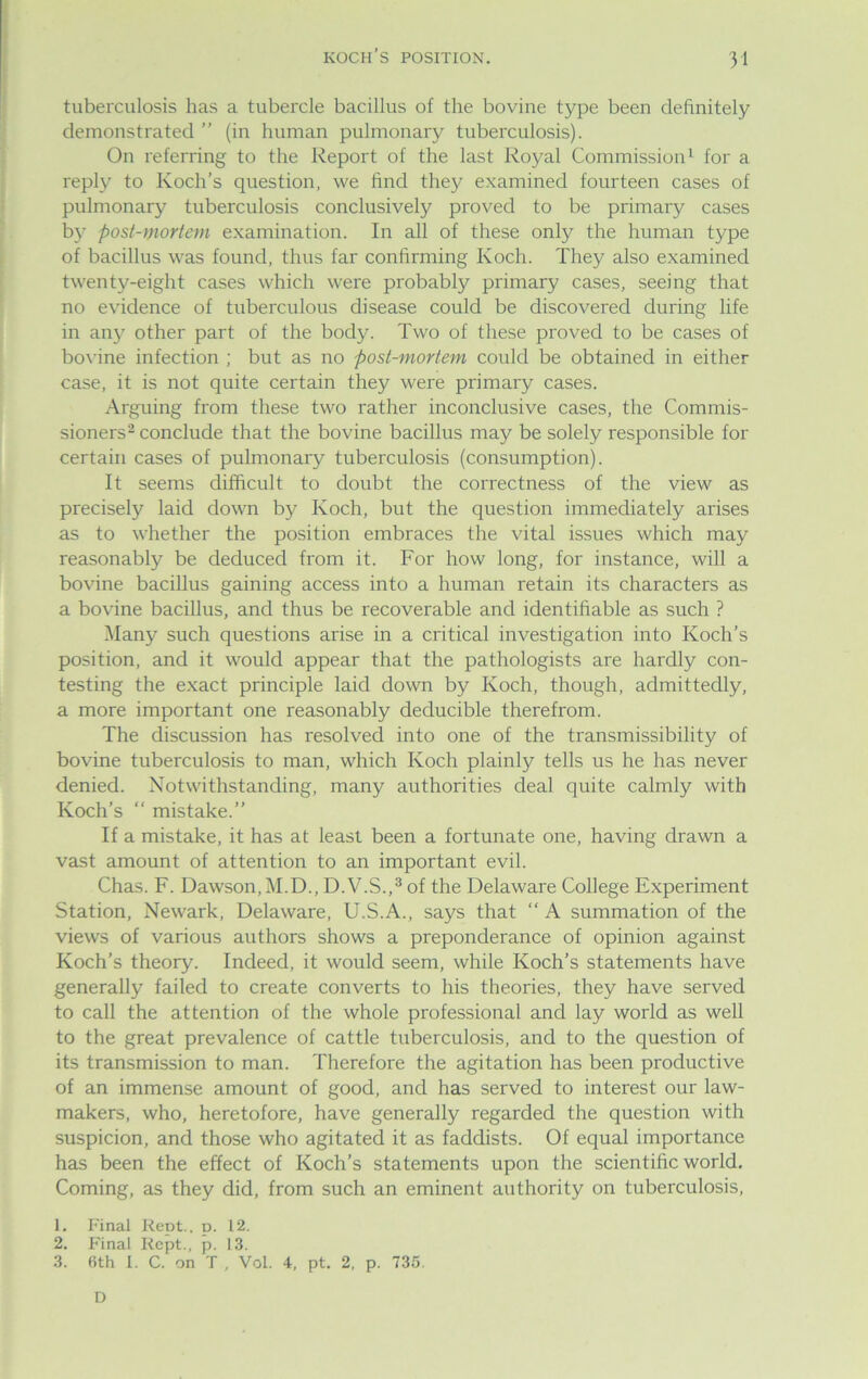 tuberculosis has a tubercle bacillus of the bovine type been definitely demonstrated ” (in human pulmonary tuberculosis). On referring to the Report of the last Royal Commission1 for a reply to Koch’s question, we find they examined fourteen cases of pulmonary tuberculosis conclusively proved to be primary cases by post-mortem examination. In all of these only the human type of bacillus was found, thus far confirming Koch. They also examined twenty-eight cases which were probably primary cases, seeing that no evidence of tuberculous disease could be discovered during life in any other part of the body. Two of these proved to be cases of bovine infection ; but as no post-mortem could be obtained in either case, it is not quite certain they were primary cases. Arguing from these two rather inconclusive cases, the Commis- sioners2 conclude that the bovine bacillus may be solely responsible for certain cases of pulmonary tuberculosis (consumption). It seems difficult to doubt the correctness of the view as precisely laid down by Koch, but the question immediately arises as to whether the position embraces the vital issues which may reasonably be deduced from it. For how long, for instance, will a bovine bacillus gaining access into a human retain its characters as a bovine bacillus, and thus be recoverable and identifiable as such ? Many such questions arise in a critical investigation into Koch’s position, and it would appear that the pathologists are hardly con- testing the exact principle laid down by Koch, though, admittedly, a more important one reasonably deducible therefrom. The discussion has resolved into one of the transmissibility of bovine tuberculosis to man, which Koch plainly tells us he has never denied. Notwithstanding, many authorities deal quite calmly with Koch’s “ mistake.” If a mistake, it has at least been a fortunate one, having drawn a vast amount of attention to an important evil. Chas. F. Dawson, M.D., D.V.S.,3 of the Delaware College Experiment Station, Newark, Delaware, U.S.A., says that “ A summation of the views of various authors shows a preponderance of opinion against Koch’s theory. Indeed, it would seem, while Koch’s statements have generally failed to create converts to his theories, they have served to call the attention of the whole professional and lay world as well to the great prevalence of cattle tuberculosis, and to the question of its transmission to man. Therefore the agitation has been productive of an immense amount of good, and has served to interest our law- makers, who, heretofore, have generally regarded the question with suspicion, and those who agitated it as faddists. Of equal importance has been the effect of Koch’s statements upon the scientific world. Coming, as they did, from such an eminent authority on tuberculosis, 1. Final Rept., p. 12. 2. Final Kept., p. 13. 3. 6th I. C. on T , Vol. 4, pt. 2, p. 735. D