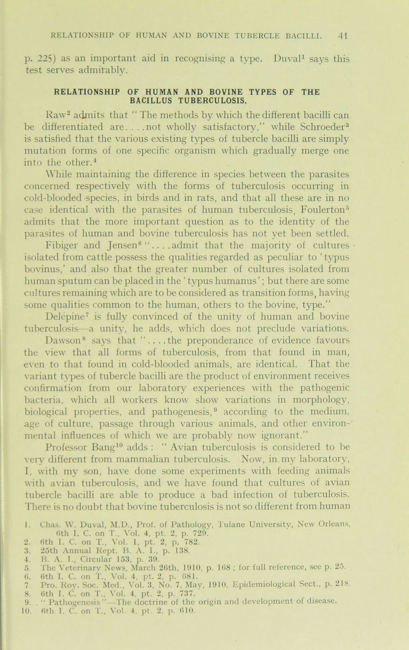 p. 225) as an important aid in recognising a type. Duval1 says this test serves admirably. RELATIONSHIP OF HUMAN AND BOVINE TYPES OF THE BACILLUS TUBERCULOSIS. Raw2 admits that “ The methods by which the different bacilli can be differentiated are. . . .not wholly satisfactory,” while Schroeder3 is satisfied that the various existing types of tubercle bacilli are simply mutation forms of one specific organism which gradually merge one into the other.4 While maintaining the difference in species between the parasites concerned respectively with the forms of tuberculosis occurring in cold-blooded species, in birds and in rats, and that all these are in no case identical with the parasites of human tuberculosis, Foulerton5 admits that the more important question as to the identity of the parasites of human and bovine tuberculosis has not yet been settled. Fibiger and Jensen3 “....admit that the majority of cultures- isolated from cattle possess the qualities regarded as peculiar to ‘typus bovinus,’ and also that the greater number of cultures isolated from human sputum can be placed in the ‘ typus humanus’; but there are some cultures remaining which are to be considered as transition forms, having some qualities common to the human, others to the bovine, type.” Delcpine is fully convinced of the unity of human and bovine tuberculosis—a unity, he adds, which does not preclude variations. Dawson8 says that “....the preponderance of evidence favours the view that all forms of tuberculosis, from that found in man, even to that found in cold-blooded animals, are identical. That the variant types of tubercle bacilli are the product of environment receives confirmation from our laboratory experiences with the pathogenic bacteria, which all workers know show variations in morphology, biological properties, and pathogenesis,9 according to the medium, age of culture, passage through various animals, and other environ- mental influences of which we are probably now ignorant.” Professor Bang10 adds : “ Avian tuberculosis is considered to be very different from mammalian tuberculosis. Now, in my laboratory, I, with my son, have done some experiments with feeding animals with avian tuberculosis, and we have found that cultures of avian tubercle bacilli are able to produce a bad infection of tuberculosis. There is no doubt that bovine tuberculosis is not so different from human 1. Chas. W. Duval, M.D., Prof, of Pathology, Tulane University, New Orleans, (ith I. C. on T., Vol. 4, pt. 2, p. 720. 2. 6th 1. C. on T., Vol. 1, pt. 2, p. 782. 3. 25th Annual Rept. B. A. I., p. 138. 4. B. A. I., Circular 153, p. 39. 5 The Veterinary News, March 26th, 1910, p. 168 ; for full reference, see p. 25. 6. 6th I. C. on T., Vol. 4, pt. 2, p. 681. 7. Pro. Roy. Soc. Med., Vol. 3, No. 7, May, 1910, Epidemiological Sect., p. 218. 8. 6th I. C. on T., Vol. 4, pt. 2, p. 737. 9. . “ Pathogenesis”—The doctrine of the origin and development of disease. 10. 6th 1. C. on T., Vol 4, pt. 2, p. 610.