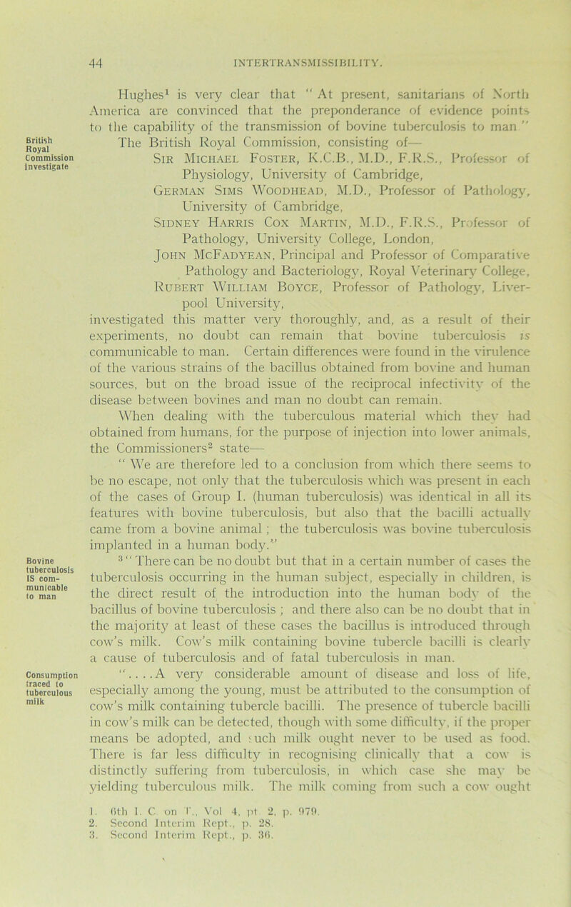 British Royal Commission investigate Bovine tuberculosis IS com- municable to man Consumption traced to tuberculous milk Hughes1 is very clear that “ At present, sanitarians of North America are convinced that the preponderance of evidence points to the capability of the transmission of bovine tuberculosis to man  The British Royal Commission, consisting of— Sir Michael Foster, K.C.B., M.D., F.R.S., Professor of Physiology, University of Cambridge, German Sims Woodhead, M.D., Professor of Pathology, University of Cambridge, Sidney Harris Cox Martin, M.D., F.R.S., Professor of Pathology, University College, London, John McFadyean, Principal and Professor of Comparative Pathology and Bacteriology, Royal Veterinary College, Rubert William Boyce, Professor of Pathology, Liver- pool University, investigated this matter very thoroughly, and, as a result of their experiments, no doubt can remain that bovine tuberculosis is communicable to man. Certain differences were found in the virulence of the various strains of the bacillus obtained from bovine and human sources, but on the broad issue of the reciprocal infectivity of the disease between bovines and man no doubt can remain. When dealing with the tuberculous material which they had obtained from humans, for the purpose of injection into lower animals, the Commissioners2 state— “ We are therefore led to a conclusion from which there seems to be no escape, not only that the tuberculosis which was present in each of the cases of Group I. (human tuberculosis) was identical in all its features with bovine tuberculosis, but also that the bacilli actually came from a bovine animal ; the tuberculosis was bovine tuberculosis implanted in a human body.’’’ 3 There can be no doubt but that in a certain number of cases the tuberculosis occurring in the human subject, especially in children, is the direct result of the introduction into the human body of the bacillus of bovine tuberculosis ; and there also can be no doubt that in the majority at least of these cases the bacillus is introduced through cow’s milk. Cow’s milk containing bovine tubercle bacilli is clearly a cause of tuberculosis and of fatal tuberculosis in man. ....A very considerable amount of disease and loss of life, especially among the young, must be attributed to the consumption of cow’s milk containing tubercle bacilli. The presence of tubercle bacilli in cow’s milk can be detected, though with some difficulty, if the proper means be adopted, and <uch milk ought never to be used as food. There is far less difficulty in recognising clinically that a cow is distinctly suffering from tuberculosis, in which case she may be yielding tuberculous milk. The milk coming from such a cow ought 1. (ith I. C on T., Vol 4, pi 2, p. 970. 2. Second Interim Kept., p. 28. 4. Second Interim Kept., p. 36.