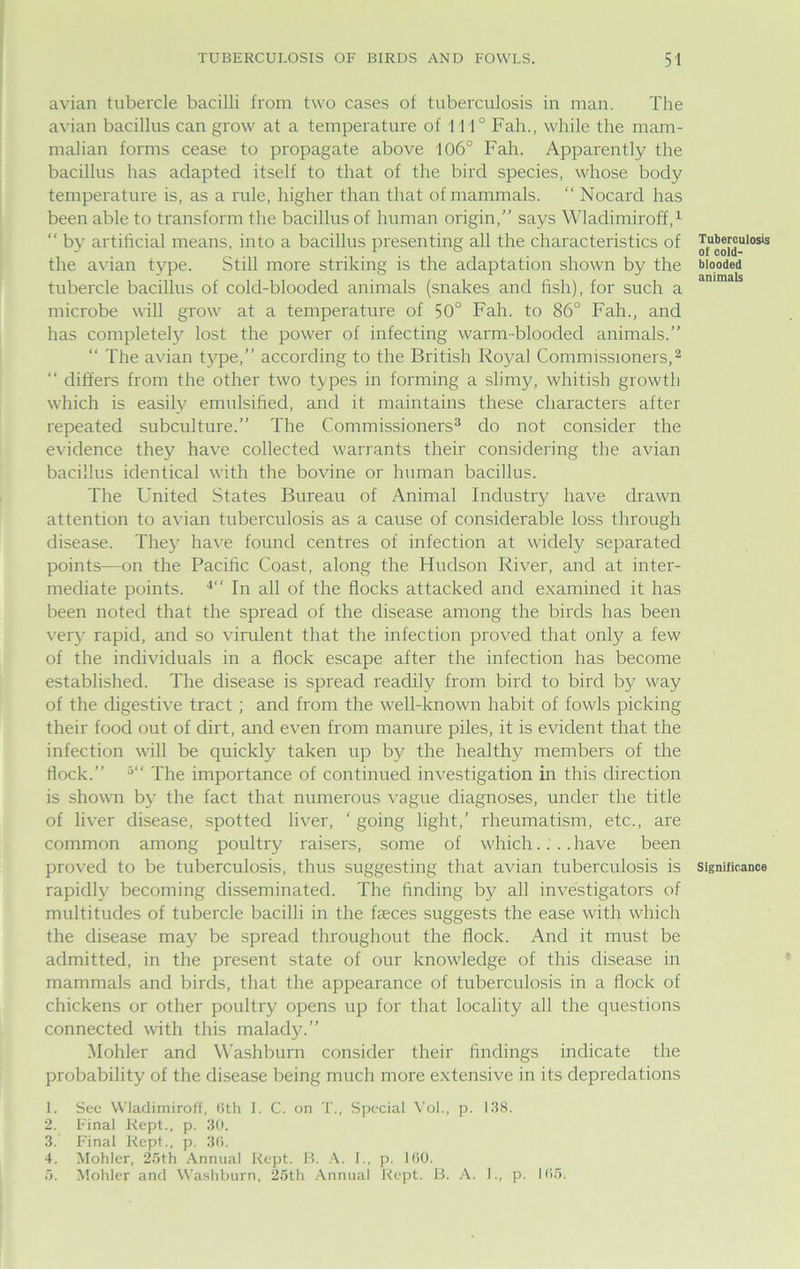 avian tubercle bacilli from two cases of tuberculosis in man. The avian bacillus can grow at a temperature of 111° Fah., while the mam- malian forms cease to propagate above 106° Fah. Apparently the bacillus has adapted itself to that of the bird species, whose body temperature is, as a rule, higher than that of mammals. “ Nocard has been able to transform the bacillus of human origin,” says Wladimiroff,1 “ by artificial means, into a bacillus presenting all the characteristics of the avian type. Still more striking is the adaptation shown by the tubercle bacillus of cold-blooded animals (snakes and fish), for such a microbe will grow at a temperature of 50° Fah. to 86° Fah., and has completely lost the power of infecting warm-blooded animals.” “ The avian type,” according to the British Royal Commissioners,2 “ differs from the other two types in forming a slimy, whitish growth which is easily emulsified, and it maintains these characters after repeated subculture.” The Commissioners3 do not consider the evidence they have collected warrants their considering the avian bacillus identical with the bovine or human bacillus. The United States Bureau of Animal Industry have drawn attention to avian tuberculosis as a cause of considerable loss through disease. They have found centres of infection at widely separated points—on the Pacific Coast, along the Hudson River, and at inter- mediate points. 4‘‘ In all of the flocks attacked and examined it has been noted that the spread of the disease among the birds has been very rapid, and so virulent that the infection proved that only a few of the individuals in a flock escape after the infection has become established. The disease is spread readily from bird to bird by way of the digestive tract; and from the well-known habit of fowls picking their food out of dirt, and even from manure piles, it is evident that the infection will be quickly taken up by the healthy members of the flock.” 5‘‘ The importance of continued investigation in this direction is shown by the fact that numerous vague diagnoses, under the title of liver disease, spotted liver, ‘ going light,’ rheumatism, etc., are common among poultry raisers, some of which.... have been proved to be tuberculosis, thus suggesting that avian tuberculosis is rapidly becoming disseminated. The finding by all investigators of multitudes of tubercle bacilli in the faeces suggests the ease with which the disease may be spread throughout the flock. And it must be admitted, in the present state of our knowledge of this disease in mammals and birds, that the appearance of tuberculosis in a flock of chickens or other poultry opens up for that locality all the questions connected with this malady.” Mohler and Washburn consider their findings indicate the probability of the disease being much more extensive in its depredations 1. See Wladimiroff, 6th I. C. on T., Special Vol., p. 138. 2. Final Kept., p. 30. 3. Final Kept., p. 30. 4. Mohler, 25th Annual Kept. B. A. I., p. 100. 5. Mohler and Washburn, 25th Annual Kept. B. A. I., p. 105. Tuberculosis of cold- blooded animals Significance