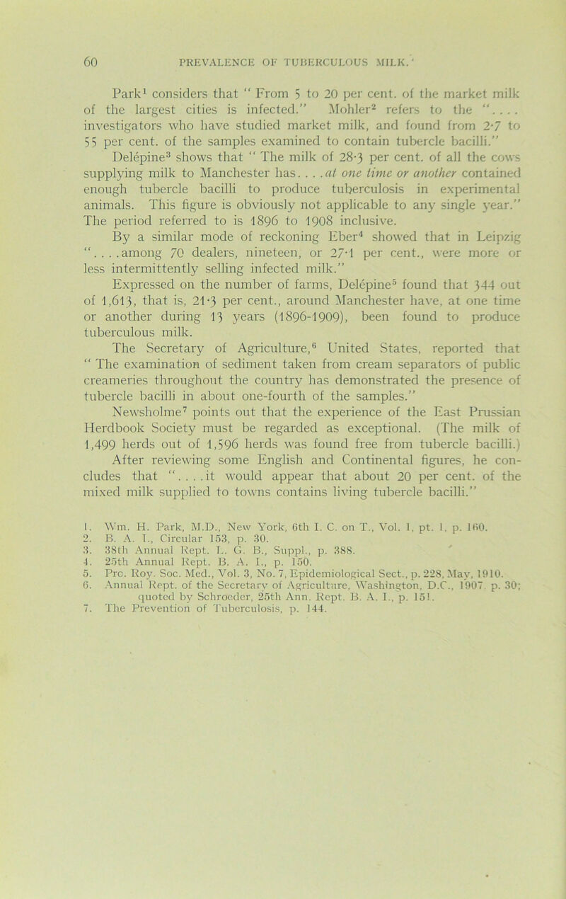 Park1 considers that “ From 5 to 20 per cent, of the market milk of the largest cities is infected.” Mohler2 refers to the “. investigators who have studied market milk, and found from 2-7 to 55 per cent, of the samples examined to contain tubercle bacilli.” Delepine3 shows that  The milk of 28•) per cent, of all the cows supplying milk to Manchester has... .at one lime or another contained enough tubercle bacilli to produce tuberculosis in experimental animals. This figure is obviously not applicable to any single year.” The period referred to is 1896 to 1908 inclusive. By a similar mode of reckoning Eber4 showed that in Leipzig “....among 70 dealers, nineteen, or 27'1 per cent., were more or less intermittently selling infected milk.” Expressed on the number of farms, Delepine5 found that 344 out of 1,613, that is, 2T3 per cent., around Manchester have, at one time or another during 13 years (1896-1909), been found to produce tuberculous milk. The Secretary of Agriculture,6 United States, reported that “ The examination of sediment taken from cream separators of public creameries throughout the country has demonstrated the presence of tubercle bacilli in about one-fourth of the samples.” Newsholme7 points out that the experience of the East Prussian Herdbook Society must be regarded as exceptional. (The milk of 1,499 herds out of 1,596 herds was found free from tubercle bacilli.) After reviewing some English and Continental figures, he con- cludes that “. . . .it would appear that about 20 per cent, of the mixed milk supplied to towns contains living tubercle bacilli.” 1. Wm. H. Park, M.D., New York, 6th I. C. on T., Vol. 1, pt. I, p. 160. 2. B. A. I., Circular 153, p. 30. 3. 38th Annual Kept. L. G. B., Suppl., p. 388. 4. 25th Annual Kept. B. A. I., p. 150. 5. Pro. Roy. Soc.. Med., Vol. 3, No. 7, Epidemiological Sect., p. 22S. May, 1910. 6. Annual Kept, of the Secretary of Agriculture, Washington, D.C., 1907. p. 30; quoted by Schroeder, 25th Ann. Rept. B. A. I., p. 151. 7. The Prevention of Tuberculosis, p. 144.