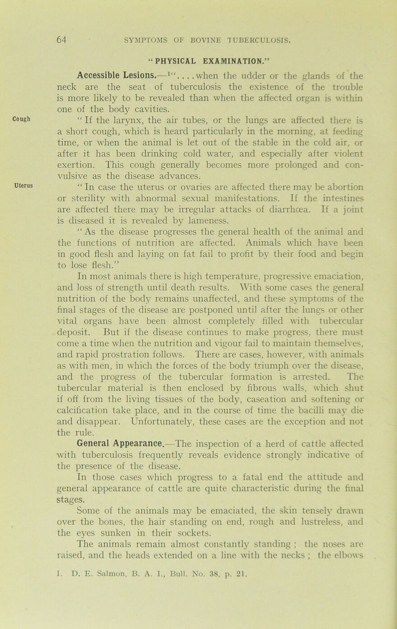 Cough Uterus “PHYSICAL EXAMINATION.” Accessible Lesions.—1“....when the udder or the glands of the neck are the seat of tuberculosis the existence of the trouble is more likely to be revealed than when the affected organ is within one of the body cavities. “ If the larynx, the air tubes, or the lungs are affected there is a short cough, which is heard particularly in the morning, at feeding time, or when the animal is let out of the stable in the cold air, or after it has been drinking cold water, and especially after violent exertion. This cough generally becomes more prolonged and con- vulsive as the disease advances.  In case the uterus or ovaries are affected there may be abortion or sterility with abnormal sexual manifestations. If the intestines are affected there may be irregular attacks of diarrhoea. If a joint is diseased it is revealed by lameness. “ As the disease progresses the general health of the animal and the functions of nutrition are affected. Animals which have been in good flesh and laying on fat fail to profit by their food and begin to lose flesh.” In most animals there is high temperature, progressive emaciation, and loss of strength until death results. With some cases the general nutrition of the body remains unaffected, and these symptoms of the final stages of the disease are postponed until after the lungs or other vital organs have been almost completely filled with tubercular deposit. But if the disease continues to make progress, there must come a time when the nutrition and vigour fail to maintain themselves, and rapid prostration follows. There are cases, however, with animals as with men, in which the forces of the body triumph over the disease, and the progress of the tubercular formation is arrested. The tubercular material is then enclosed by fibrous walls, which shut if off from the living tissues of the body, caseation and softening or calcification take place, and in the course of time the bacilli may die and disappear. Unfortunately, these cases are the exception and not the rule. General Appearance.—The inspection of a herd of cattle affected with tuberculosis frequently reveals evidence strongly indicative of the presence of the disease. In those cases which progress to a fatal end the attitude and general appearance of cattle are quite characteristic during the final stages. Some of the animals may be emaciated, the skin tensely drawn over the bones, the hair standing on end, rough and lustreless, and the eyes sunken in their sockets. The animals remain almost constantly standing ; the noses are raised, and the heads extended on a line with the necks ; the elbows J. D. E. Salmon, B. A. I., Bull. No. 38, p. 21.