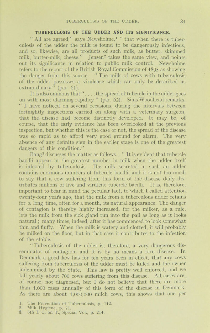 TUBERCULOSIS OF THE UDDER AND ITS SIGNIFICANCE. “ All are agreed,” says Newsholme,1 “ that when there is tuber- culosis of the udder the milk is found to be dangerously infectious, and so, likewise, are all products of such milk, as butter, skimmed milk, butter-milk, cheese.” Jensen2 takes the same view, and points out its significance in relation to public milk control. Newsholme refers to the report of the British Royal Commission of 1895 as showing the danger from this source. The milk of cows with tuberculosis of the udder possesses a virulence which can only be described as extraordinary” (par. 6l). It is also ominous that “... . the spread of tubercle in the udder goes on with most alarming rapidity ” (par. 62). Sims Woodhead remarks, “ I have noticed on several occasions, during the intervals between fortnightly inspections carried on along with a veterinary surgeon, that the disease had become distinctly developed. It may be, of course, that the early evidence has been overlooked at the previous inspection, but whether this is the case or not, the spread of the disease was so rapid as to afford very good ground for alarm. The very absence of any definite sign in the earlier stage is one of the greatest dangers of this condition.” Bang3 discusses the matter as follows : It is evident that tubercle bacilli appear in the greatest number in milk when the udder itself is infected by tuberculosis. The milk secreted in such an udder contains enormous numbers of tubercle bacilli, and it is not too much to say that a cow suffering from this form of the disease daily dis- tributes millions of live and virulent tubercle bacilli. It is, therefore, important to bear in mind the peculiar fact, to which I called attention twenty-four yeafe ago, that the milk from a tuberculous udder retains for a long time, often for a month, its natural appearance. The danger of contagion is thereby highly increased, for the milker, as a rule, lets the milk from the sick gland run into the pail as long as it looks natural; many times, indeed, after it has commenced to look somewhat thin and fluffy. When the milk is watery and clotted, it will probably be milked on the floor, but in that case it contributes to the infection of the stable. “ Tuberculosis of the udder is, therefore, a very dangerous dis- seminator of contagion, and it is by no means a rare disease. In Denmark a good law has for ten years been in effect, that any cows suffering from tuberculosis of the udder must be killed and the owner indemnified by the State. This law is pretty well enforced, and we kill yearly about 700 cows suffering from this disease. All cases are, of course, not diagnosed, but I do not believe that there are more than 1,000 cases annually of this form of the disease in Denmark. As there are about 1,000,000 milch cows, this shows that one per 1. The Prevention ot Tuberculosis, p. 142. 2. Milk Hygiene, p. 71. 3. 6th I. C. on T., Special Vol., p. 214.