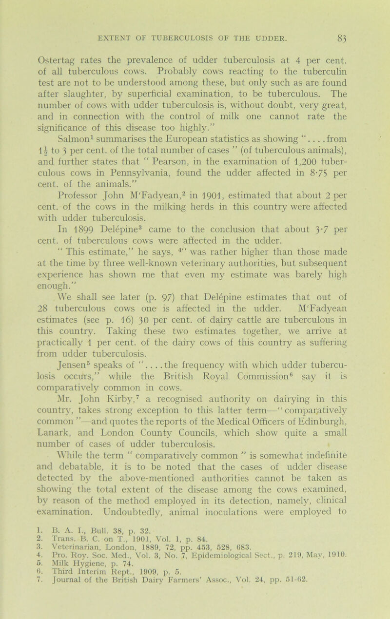 Ostertag rates the prevalence of udder tuberculosis at 4 per cent, of all tuberculous cows. Probably cows reacting to the tuberculin test are not to be understood among these, but only such as are found after slaughter, by superficial examination, to be tuberculous. The number of cows with udder tuberculosis is, without doubt, very great, and in connection with the control of milk one cannot rate the significance of this disease too highly.” Salmon1 summarises the European statistics as showing ”... .from 1-1 to 3 per cent, of the total number of cases ” (of tuberculous animals), and further states that ” Pearson, in the examination of 1,200 tuber- culous cows in Pennsylvania, found the udder affected in 8-75 per cent, of the animals.” Professor John M'Fadyean,2 in 1901, estimated that about 2 per cent, of the cows in the milking herds in this country were affected with udder tuberculosis. In 1899 Delepine3 came to the conclusion that about 3‘7 per cent, of tuberculous cows were affected in the udder. ” This estimate,” he says, 4” was rather higher than those made at the time by three well-known veterinary authorities, but subsequent experience has shown me that even my estimate was barely high enough.” We shall see later (p. 97) that Delepine estimates that out of 28 tuberculous cows one is affected in the udder. M'Fadyean estimates (see p. 16) 30 Per cent, of dairy cattle are tuberculous in this country. Taking these two estimates together, we arrive at practically 1 per cent, of the dairy cows of this country as suffering from udder tuberculosis. Jensen5 speaks of . . .the frequency with which udder tubercu- losis occurs,” while the British Royal Commission6 say it is comparatively common in cows. Mr. John Kirby,7 a recognised authority on dairying in this country7, takes strong exception to this latter term—“comparatively common ”—and quotes the reports of the Medical Officers of Edinburgh, Lanark, and London County Councils, which show quite a small number of cases of udder tuberculosis. While the term ” comparatively common ” is somewhat indefinite and debatable, it is to be noted that the cases of udder disease detected by the above-mentioned authorities cannot be taken as showing the total extent of the disease among the cows examined, by reason of the method employed in its detection, namely, clinical examination. Undoubtedly, animal inoculations were employed to 1. B. A. I., Bull. 38, p. 32. 2. Trans. B. C. on T„ 1901, Vol. I, p. 84. 3. Veterinarian, London, 1889, 72, pp. 453, 528, 683. 4. Pro. Roy. Soc. Med., Vol. 3, No. 7, Epidemiological Sect., p. 219, May, 1910. 5. Milk Hygiene, p. 74. 6. Third Interim Kept., 1909, p. 5. 7. Journal of the British Dairy Farmers’ Assoc., Vol. 24, pp. 51-62.
