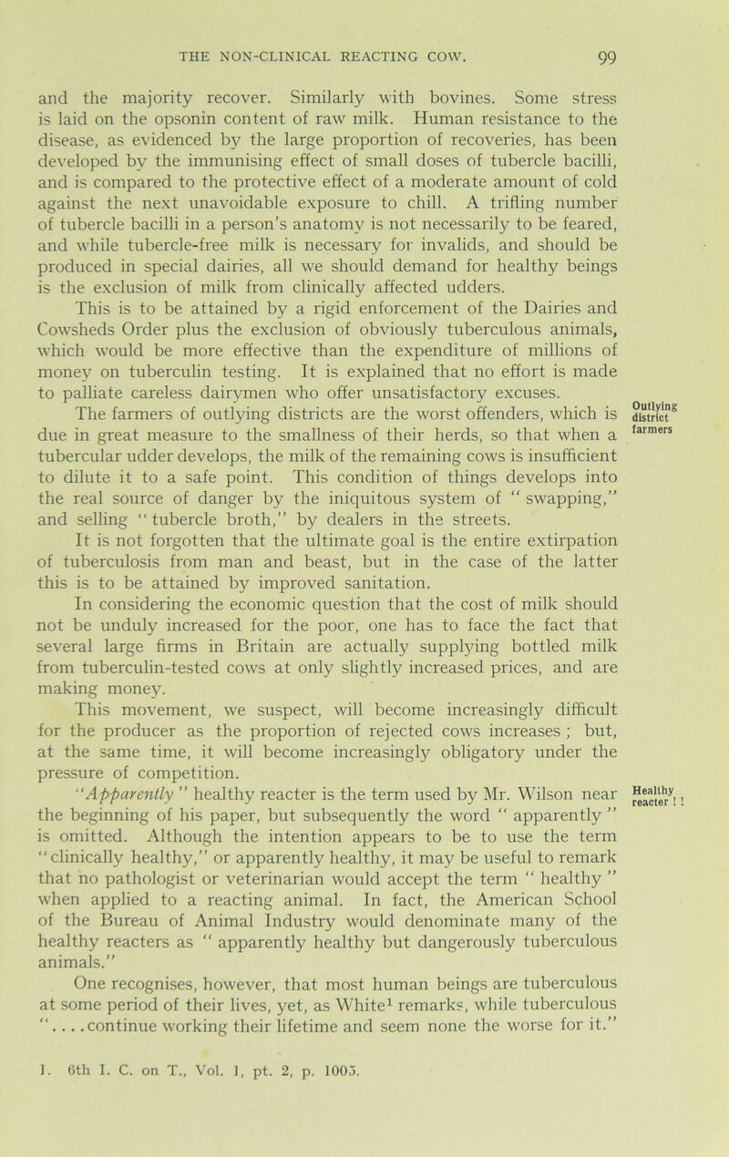 and the majority recover. Similarly with bovines. Some stress is laid on the opsonin content of raw milk. Human resistance to the disease, as evidenced by the large proportion of recoveries, has been developed by the immunising effect of small doses of tubercle bacilli, and is compared to the protective effect of a moderate amount of cold against the next unavoidable exposure to chill. A trifling number of tubercle bacilli in a person’s anatomy is not necessarily to be feared, and while tubercle-free milk is necessary for invalids, and should be produced in special dairies, all we should demand for healthy beings is the exclusion of milk from clinically affected udders. This is to be attained by a rigid enforcement of the Dairies and Cowsheds Order plus the exclusion of obviously tuberculous animals, which would be more effective than the expenditure of millions of money on tuberculin testing. It is explained that no effort is made to palliate careless dairymen who offer unsatisfactory excuses. The farmers of outlying districts are the worst offenders, which is due in great measure to the smallness of their herds, so that when a tubercular udder develops, the milk of the remaining cows is insufficient to dilute it to a safe point. This condition of things develops into the real source of danger by the iniquitous system of “ swapping,” and selling “ tubercle broth,” by dealers in the streets. It is not forgotten that the ultimate goal is the entire extirpation of tuberculosis from man and beast, but in the case of the latter this is to be attained by improved sanitation. In considering the economic question that the cost of milk should not be unduly increased for the poor, one has to face the fact that several large firms in Britain are actually supplying bottled milk from tuberculin-tested cows at only slightly increased prices, and are making money. This movement, we suspect, will become increasingly difficult for the producer as the proportion of rejected cows increases ; but, at the same time, it will become increasingly obligatory under the pressure of competition. “Apparently ” healthy reacter is the term used by Mr. Wilson near the beginning of his paper, but subsequently the word  apparently ” is omitted. Although the intention appears to be to use the term ‘‘clinically healthy,” or apparently healthy, it may be useful to remark that no pathologist or veterinarian would accept the term “ healthy ” when applied to a reacting animal. In fact, the American School of the Bureau of Animal Industry would denominate many of the healthy reacters as “ apparently healthy but dangerously tuberculous animals.” One recognises, however, that most human beings are tuberculous at some period of their lives, yet, as White1 remarks, while tuberculous ”... .continue working their lifetime and seem none the worse for it.” Outlying district farmers Healthy reacter !