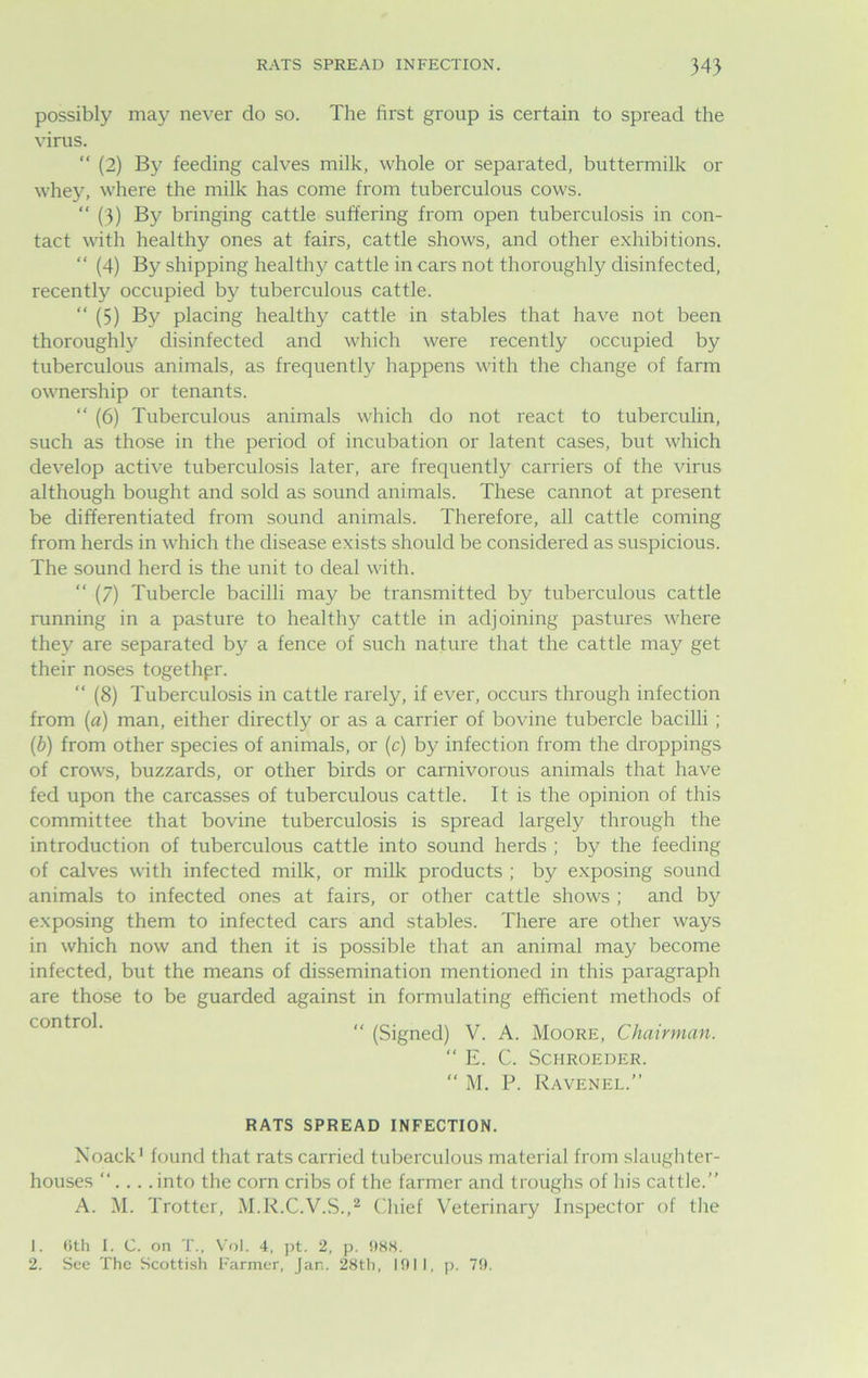 RATS SPREAD INFECTION. 34} possibly may never do so. The first group is certain to spread the virus. “ (2) By feeding calves milk, whole or separated, buttermilk or whey, where the milk has come from tuberculous cows. “ (3) By bringing cattle suffering from open tuberculosis in con- tact with healthy ones at fairs, cattle shows, and other exhibitions. “ (4) By shipping healthy cattle in cars not thoroughly disinfected, recently occupied by tuberculous cattle. “ (5) By placing healthy cattle in stables that have not been thoroughly disinfected and which were recently occupied by tuberculous animals, as frequently happens with the change of farm ownership or tenants. “ (6) Tuberculous animals which do not react to tuberculin, such as those in the period of incubation or latent cases, but which develop active tuberculosis later, are frequently carriers of the virus although bought and sold as sound animals. These cannot at present be differentiated from sound animals. Therefore, all cattle coming from herds in which the disease exists should be considered as suspicious. The sound herd is the unit to deal with. “ (7) Tubercle bacilli may be transmitted by tuberculous cattle running in a pasture to healthy cattle in adjoining pastures where they are separated by a fence of such nature that the cattle may get their noses together. “ (8) Tuberculosis in cattle rarely, if ever, occurs through infection from (a) man, either directly or as a carrier of bovine tubercle bacilli ; (b) from other species of animals, or (c) by infection from the droppings of crows, buzzards, or other birds or carnivorous animals that have fed upon the carcasses of tuberculous cattle. It is the opinion of this committee that bovine tuberculosis is spread largely through the introduction of tuberculous cattle into sound herds ; by the feeding of calves with infected milk, or milk products ; by exposing sound animals to infected ones at fairs, or other cattle shows ; and by exposing them to infected cars and stables. There are other ways in which now and then it is possible that an animal may become infected, but the means of dissemination mentioned in this paragraph are those to be guarded against in formulating efficient methods of control. ,, (gjgnec^ y ^ Moore, Chairman. “ E. C. SCHROEDER. “ M. P. Ravenel.” RATS SPREAD INFECTION. Noack1 found that rats carried tuberculous material from slaughter- houses “.... into the corn cribs of the farmer and troughs of his cattle.” A. M. Trotter, M.R.C.V.S.,2 Chief Veterinary Inspector of the 1. 6th I. C. on T., Vol. 4. pt. 2, p. OHS. 2. See The Scottish Farmer, Jan. 28th, 1911, p. 79.
