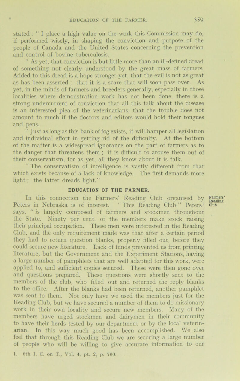 stated : “ I place a high value on the work this Commission may do, if performed wisely, in shaping the conviction and purpose of the people of Canada and the United States concerning the prevention and control of bovine tuberculosis. “ As yet, that conviction is but little more than an ill-defined dread of something not clearly understood by the great mass of farmers. Added to this dread is a hope stronger yet, that the evil is not as great as has been asserted ; that it is a scare that will soon pass over. As yet, in the minds of farmers and breeders generally, especially in those localities where demonstration work has not been done, there is a strong undercurrent of conviction that all this talk about the disease is an interested plea of the veterinarians, that the trouble does not amount to much if the doctors and editors would hold their tongues and pens. “ Just as long as this bank of fog exists, it will hamper all legislation and individual effort in getting rid of the difficulty. At the bottom of the matter is a widespread ignorance on the part of farmers as to the danger that threatens them ; it is difficult to arouse them out of their conservatism, for as yet, all they know about it is talk. “ The conservatism of intelligence is vastly different from that which exists because of a lack of knowledge. The first demands more light ; the latter dreads light.” EDUCATION OF THE FARMER. In this connection the Farmers’ Reading Club organised by Peters in Nebraska is of interest. “ This Reading Club,” Peters1 says, “ is largely composed of farmers and stockmen throughout the State. Ninety per cent, of the members make stock raising their principal occupation. These men were interested in the Reading Club, and the only requirement made was that after a certain period they had to return question blanks, properly filled out, before they could secure new literature. Lack of funds prevented us from printing literature, but the Government and the Experiment Stations, having a large number of pamphlets that are well adapted for this work, were applied to, and sufficient copies secured. These were then gone over and questions prepared. These questions were shortly sent to the members of the club, who filled out and returned the reply blanks to the office. After the blanks had been returned, another pamphlet was sent to them. Not only have we used the members just for the Reading Club, but we have secured a number of them to do missionary work in their own locality and secure new members. Many of the members have urged stockmen and dairymen in their community to have their herds tested by our department or by the local veterin- arian. In this way much good has been accomplished. We also feel that through this Reading Club we are securing a large number of people who will be willing to give accurate information to our 1. 6th I. C. on T., Vol. 4, pt. 2, p. 760. Farmers’ Reading Club