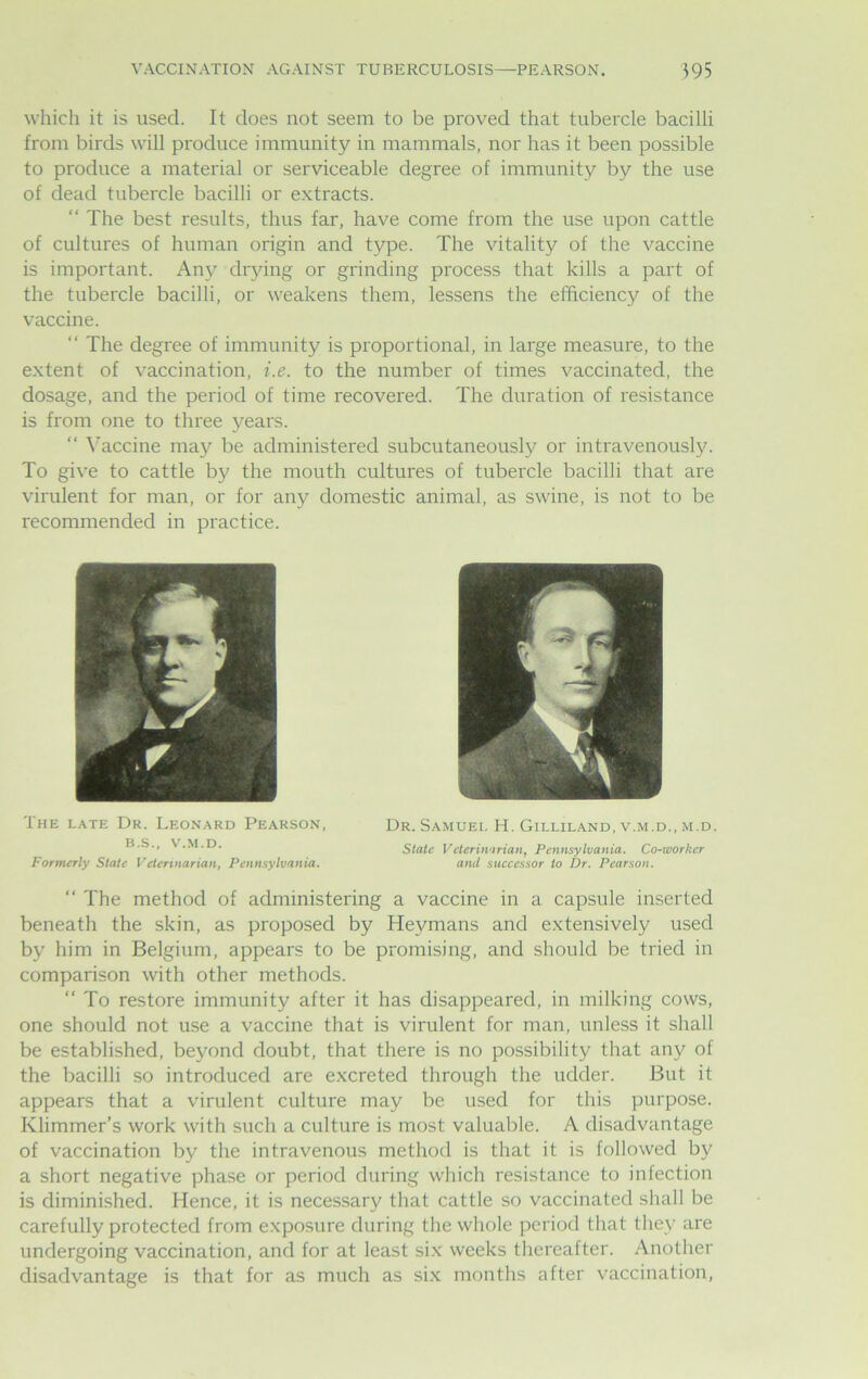 which it is used. It does not seem to be proved that tubercle bacilli from birds will produce immunity in mammals, nor has it been possible to produce a material or serviceable degree of immunity by the use of dead tubercle bacilli or extracts. “ The best results, thus far, have come from the use upon cattle of cultures of human origin and type. The vitality of the vaccine is important. Any drying or grinding process that kills a part of the tubercle bacilli, or weakens them, lessens the efficiency of the vaccine. “ The degree of immunity is proportional, in large measure, to the extent of vaccination, i.e. to the number of times vaccinated, the dosage, and the period of time recovered. The duration of resistance is from one to three years. “ Vaccine may be administered subcutaneously or intravenously. To give to cattle by the mouth cultures of tubercle bacilli that are virulent for man, or for any domestic animal, as swine, is not to be recommended in practice. The late Dr. Leonard Pearson, Dr. Samuel H. Gilliland, v.m.d., m.d. B.S., V.M.D. State Veterinarian, Pennsylvania. Co-ivorker Formerly State Veterinarian, Pennsylvania. and successor to Dr. Pearson. “ The method of administering a vaccine in a capsule inserted beneath the skin, as proposed by Hevmans and extensively used by him in Belgium, appears to be promising, and should be tried in comparison with other methods. “ To restore immunity after it has disappeared, in milking cows, one should not use a vaccine that is virulent for man, unless it shall be established, beyond doubt, that there is no possibility that any of the bacilli so introduced are excreted through the udder. But it appears that a virulent culture may be used for this purpose. Klimmer’s work with such a culture is most valuable. A disadvantage of vaccination by the intravenous method is that it is followed by a short negative phase or period during which resistance to infection is diminished. Hence, it is necessary that cattle so vaccinated shall be carefully protected from exposure during the whole period that they are undergoing vaccination, and for at least six weeks thereafter. Another disadvantage is that for as much as six months after vaccination,
