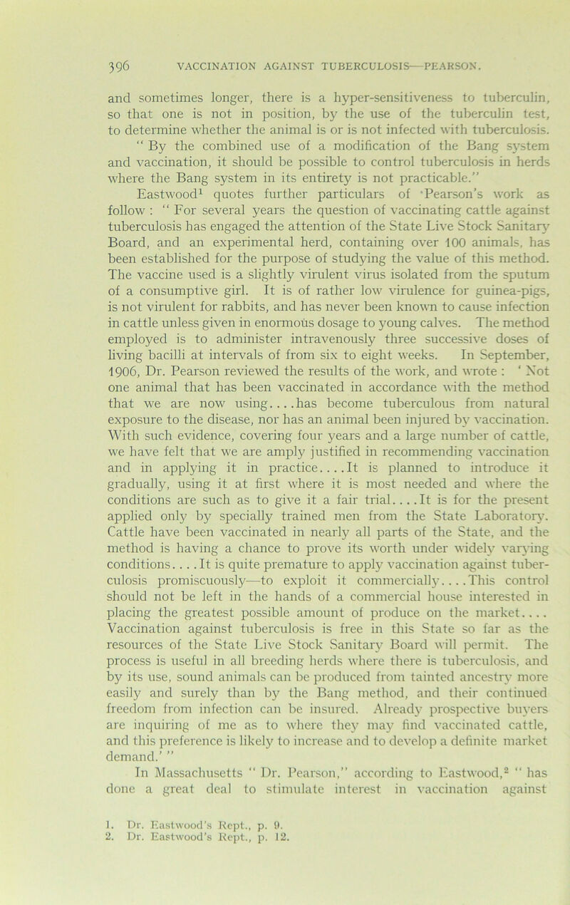 and sometimes longer, there is a hyper-sensitiveness to tuberculin, so that one is not in position, by the use of the tuberculin test, to determine whether the animal is or is not infected with tuberculosis. “ By the combined use of a modification of the Bang system and vaccination, it should be possible to control tuberculosis in herds where the Bang system in its entirety is not practicable.” Eastwood1 quotes further particulars of ’Pearson’s work as follow : ‘‘For several years the question of vaccinating cattle against tuberculosis has engaged the attention of the State Live Stock Sanitary Board, and an experimental herd, containing over 100 animals, has been established for the purpose of studying the value of this method. The vaccine used is a slightly virulent virus isolated from the sputum of a consumptive girl. It is of rather low virulence for guinea-pigs, is not virulent for rabbits, and has never been known to cause infection in cattle unless given in enormous dosage to young calves. The method employed is to administer intravenously three successive doses of living bacilli at intervals of from six to eight weeks. In September, 1906, Dr. Pearson reviewed the results of the work, and wrote : ‘ Not one animal that has been vaccinated in accordance with the method that we are now using....has become tuberculous from natural exposure to the disease, nor has an animal been injured by vaccination. With such evidence, covering four years and a large number of cattle, we have felt that we are amply justified in recommending vaccination and in applying it in practice.... It is planned to introduce it gradually, using it at first where it is most needed and where the conditions are such as to give it a fair trial... .It is for the present applied only by specially trained men from the State Laboratory. Cattle have been vaccinated in nearly all parts of the State, and the method is having a chance to prove its worth under widely varying conditions.... It is quite premature to apply vaccination against tuber- culosis promiscuously-—to exploit it commercially... .This control should not be left in the hands of a commercial house interested in placing the greatest possible amount of produce on the market.... Vaccination against tuberculosis is free in this State so far as the resources of the State Live Stock Sanitary Board will permit. The process is useful in all breeding herds where there is tuberculosis, and by its use, sound animals can be produced from tainted ancestry more easily and surely than by the Bang method, and their continued freedom from infection can be insured. Already prospective buyers are inquiring of me as to where they may find vaccinated cattle, and this preference is likely^ to increase and to develop a definite market demand.’ ” In Massachusetts “ Dr. Pearson,” according to Eastwood,2  has done a great deal to stimulate interest in vaccination against 1. Dr. Eastwood’s Kept., p. 9. 2. Dr. Eastwood's Rept., p. 12.