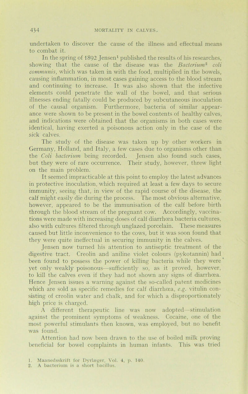 undertaken to discover the cause of the illness and effectual means to combat it. In the spring of 1892 Jensen1 published the results of his researches, showing that the cause of the disease was the Bacterium2 coli communis, which was taken in with the food, multiplied in the bowels, causing inflammation, in most cases gaining access to the blood stream and continuing to increase. It was also shown that the infective elements could penetrate the wall of the bowel, and that serious illnesses ending fatally could be produced by subcutaneous inoculation of the causal organism. Furthermore, bacteria of similar appear- ance were shown to be present in the bowel contents of healthy calves, and indications were obtained that the organisms in both cases were identical, having exerted a poisonous action only in the case of the sick calves. The study of the disease was taken up by other workers in Germany, Holland, and Italy, a few cases due to organisms other than the Coli bacterium being recorded. Jensen also found such cases, but they were of rare occurrence. Their study, however, threw light on the main problem. It seemed impracticable at this point to employ the latest advances in protective inoculation, which required at least a few days to secure immunity, seeing that, in view of the rapid course of the disease, the calf might easily die during the process. The most obvious alternative, however, appeared to be the immunisation of the calf before birth through the blood stream of the pregnant cow. Accordingly, vaccina- tions were made with increasing doses of calf diarrhoea bacteria cultures, also with cultures filtered through unglazed porcelain. These measures caused but little inconvenience to the cows, but it was soon found that they were quite ineffectual in securing immunity in the calves. Jensen now turned his attention to antiseptic treatment of the digestive tract. Creolin and aniline violet colours (pykotannin) had been found to possess the power of killing bacteria while they were' yet only weakly poisonous—sufficiently so, as it proved, however, to kill the calves even if they had not shown any signs of diarrhoea. Hence Jensen issues a warning against the so-called patent medicines which are sold as specific remedies for calf diarrhoea, c.g. vitulin con- sisting of creolin water and chalk, and for which a disproportionately high price is charged. A different therapeutic line was now adopted—stimulation against the prominent symptoms of weakness. Cocaine, one of the most powerful stimulants then known, was employed, but no benefit was found. Attention had now been drawn to the use of boiled milk proving beneficial for bowel complaints in human infants. This was tried 1. Maanedsskrift for Dyrla?ger, Vol. 4, p. 140. 2. A bacterium is a short bacillus.