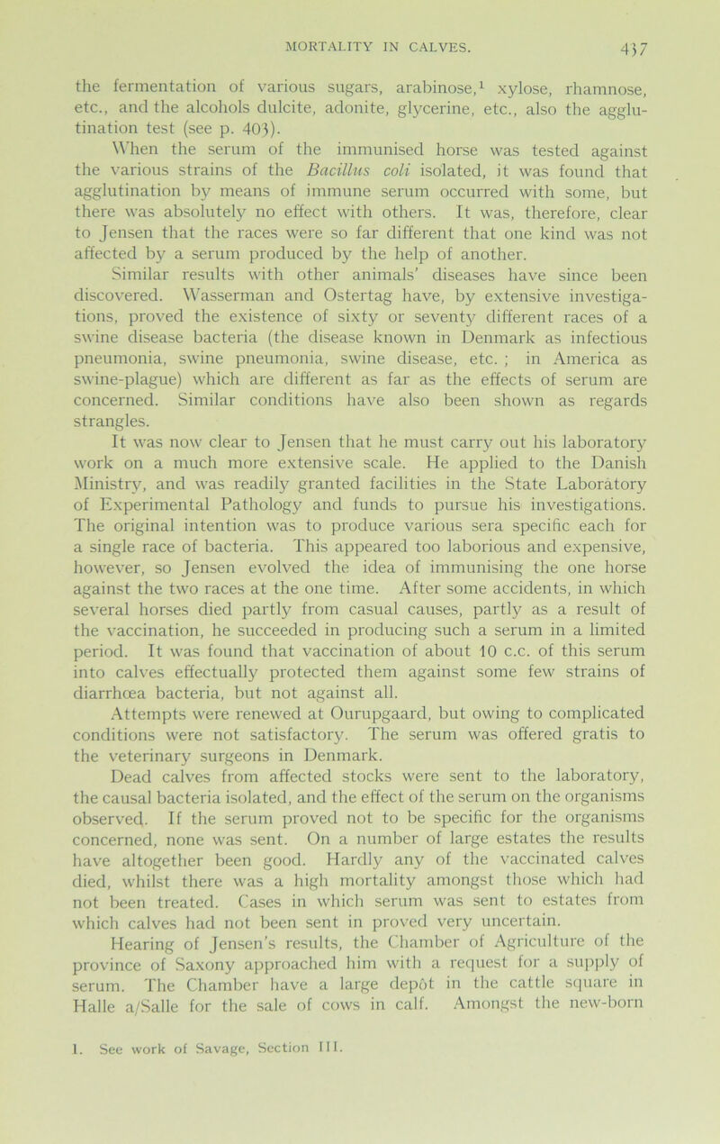 457 the fermentation of various sugars, arabinose,1 xylose, rhamnose, etc., and the alcohols dulcite, adonite, glycerine, etc., also the agglu- tination test (see p. 403). When the serum of the immunised horse was tested against the various strains of the Bacillus coli isolated, it was found that agglutination by means of immune serum occurred with some, but there was absolutely no effect with others. It was, therefore, clear to Jensen that the races were so far different that one kind was not affected by a serum produced by the help of another. Similar results with other animals’ diseases have since been discovered. Wasserman and Ostertag have, by extensive investiga- tions, proved the existence of sixty or seventy different races of a swine disease bacteria (the disease known in Denmark as infectious pneumonia, swine pneumonia, swine disease, etc. ; in America as swine-plague) which are different as far as the effects of serum are concerned. Similar conditions have also been shown as regards strangles. It was now clear to Jensen that he must carry out his laboratory work on a much more extensive scale. He applied to the Danish Ministry, and was readily granted facilities in the State Laboratory of Experimental Pathology and funds to pursue his investigations. The original intention was to produce various sera specific each for a single race of bacteria. This appeared too laborious and expensive, however, so Jensen evolved the idea of immunising the one horse against the two races at the one time. After some accidents, in which several horses died partly from casual causes, partly as a result of the vaccination, he succeeded in producing such a serum in a limited period. It was found that vaccination of about 10 c.c. of this serum into calves effectually protected them against some few strains of diarrhoea bacteria, but not against all. Attempts were renewed at Ourupgaard, but owing to complicated conditions were not satisfactory. The serum was offered gratis to the veterinary surgeons in Denmark. Dead calves from affected stocks were sent to the laboratory, the causal bacteria isolated, and the effect of the serum on the organisms observed. If the serum proved not to be specific for the organisms concerned, none was sent. On a number of large estates the results have altogether been good. Hardly any of the vaccinated calves died, whilst there was a high mortality amongst those which had not been treated. Cases in which serum was sent to estates from which calves had not been sent in proved very uncertain. Hearing of Jensen’s results, the Chamber of Agriculture of the province of Saxony approached him with a request for a supply of serum. The Chamber have a large depot in the cattle square in Halle a/Salle for the sale of cows in calf. Amongst the new-born 1. See work of Savage, Section III.