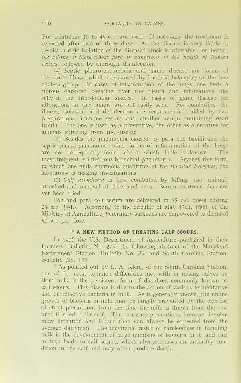 For treatment 30 to 45 c.c. are used. If necessary the treatment is repeated after two or three days. As the disease is very liable to persist, a rigid isolation of the diseased stock is advisable ; or, better, the hilling of those whose flesh is dangerous to the health of human beings, followed by thorough disinfection. (4) Septic pleuro-pneumonia and game disease are forms of the same illness which are caused by bacteria belonging to the hen cholera group. In cases of inflammation of the lungs, one finds a fibrous dark-red covering over the pleura and infiltrations like jelly in the inter-lobular spaces. In cases of game disease the alterations in the organs are not easily seen. For combating the illness, isolation and disinfection are recommended, aided by two preparations—immune serum and another serum containing dead bacilli. The one is used as a preventive, the other as a curative for animals suffering from the disease. (5) Besides the pneumonia caused by para coli bacilli and the septic pleuro-pneumonia, other forms of inflammation of the lungs are not infrequently found about which little is known. The most frequent is infectious bronchial pneumonia. Against this form, in which one finds enormous quantities of the Bacillus pyogenes, the laboratory is making investigations. (6) Calf diphtheria is best combated by killing the animals attacked and removal of the sound ones. Serum treatment has not yet been tried. Coli and para coli serum are delivered in 15 c.c. doses costing 25 ere (3|d.). According to the circular of May 15th, 1909, of the Ministry of Agriculture, veterinary surgeons are empowered to demand 50 ere per dose. “ A NEW METHOD OF TREATING CALF SCOURS. In 1906 the U.S. Department of Agriculture published in their Farmers’ Bulletin, No. 273, the following abstract of the Maryland Experiment Station, Bulletin No. 86, and South Carolina Station, Bulletin No. 122. “ As pointed out by L. A. Klein, of the South Carolina Station, one of the most common difficulties met with in raising calves on skim milk is the persistent form of diarrhoea commonly known as calf scours. This disease is due to the action of various fermentative and putrefactive bacteria in milk. As is generally known, the undue growth of bacteria in milk may be largely prevented bv the exercise of strict precautions from the time the milk is drawn from the cow until it is fed to the calf. The necessary precautions, however, involve more attention and labour than can always be expected from the average dairyman. The inevitable result of carelessness in handling milk is the development of large numbers of bacteria in it, and this in turn leads to calf scours, which always causes an unthrifty con- dition in the calf and may often produce death.