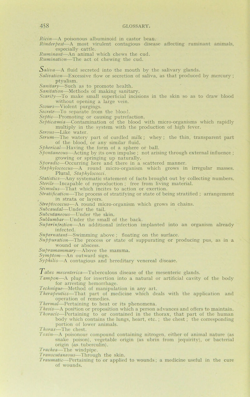 Ricin—A poisonous albuminoid in castor bean. Rinderpest—A most virulent contagious disease affecting ruminant animals, especially cattle. Ruminant—An animal which chews the cud. Rumination—The act of chewing the cud. Saliva—A fluid secreted into the mouth by the salivary glands. Salivation—Excessive flow or secretion of saliva, as that produced by mercury ; ptyalism. Sanitary-—Such as to promote health. Sanitation—Methods of making sanitary. Scarify—To make small superficial incisions in the skin so as to draw blood without opening a large vein. Scours—Violent purgings. Secrete—To separate from the blood. Septic—Promoting or causing putrefaction. Septiccemia—Contamination of the blood with micro-organisms which rapidly multiply in the system with the production of high fever. Serous—Like water. Serum—The watery part of curdled milk ; whey ; the thin, transparent part of the blood, or any similar fluid. Spherical—Having the form of a sphere or ball. Spontaneous—Acting by its own impulse ; not arising through external influence ; growing or springing up naturally. Sporadic—Occurring here and there in a scattered manner. Staphylococcus—A round micro-organism which grows in irregular masses. Plural, Staphylococci. Statistics—Any systematic statement of facts brought out by collecting numbers. Sterile—Incapable of reproduction ; free from living material. Stimulus—That which incites to action or exertion. Stratification—The process of stratifying or state of being stratified : arrangement in strata or layers. Streptococcus—A round micro-organism which grows in chains. Subcaudal—Under the tail. Subcutaneous—Under the skin. Sublumbar—Under the small of the back. Superinfection—An additional infection implanted into an organism already infected. Supernatant—Swimming above ; floating on the surface. Suppuration—The process or state of suppurating or producing pus, as in a wound or abscess. Supramammary—Above the mamma. Symptom—An outward sign. Syphilis—A contagious and hereditary venereal disease. Tabes mesenterica—Tuberculous disease of the mesenteric glands. Tampon—A plug for insertion into a natural or artificial cavity of the body for arresting hemorrhage. Technique—Method of manipulation in any art. Therapeutics—That part of medicine which deals with the application and operation of remedies. Thermal—Pertaining to heat or its phenomena. Thesis—A position or proposition which a person advances and offers to maintain. Thoracic—Pertaining to or contained in the thorax, that part of the human body which contains the lungs, heart, etc. ; the chest ; the corresponding portion of lower animals. Thorax—The chest. Toxin—A poisonous compound containing nitrogen, either of animal nature (as snake poison), vegetable origin (as ubrin from jequirity), or bacterial origin (as tuberculin). Trachea—The windpipe. Transcutaneous—Through the skin. Traumatic—Pertaining to or applied to wounds; a medicine useful in the cure of wounds.