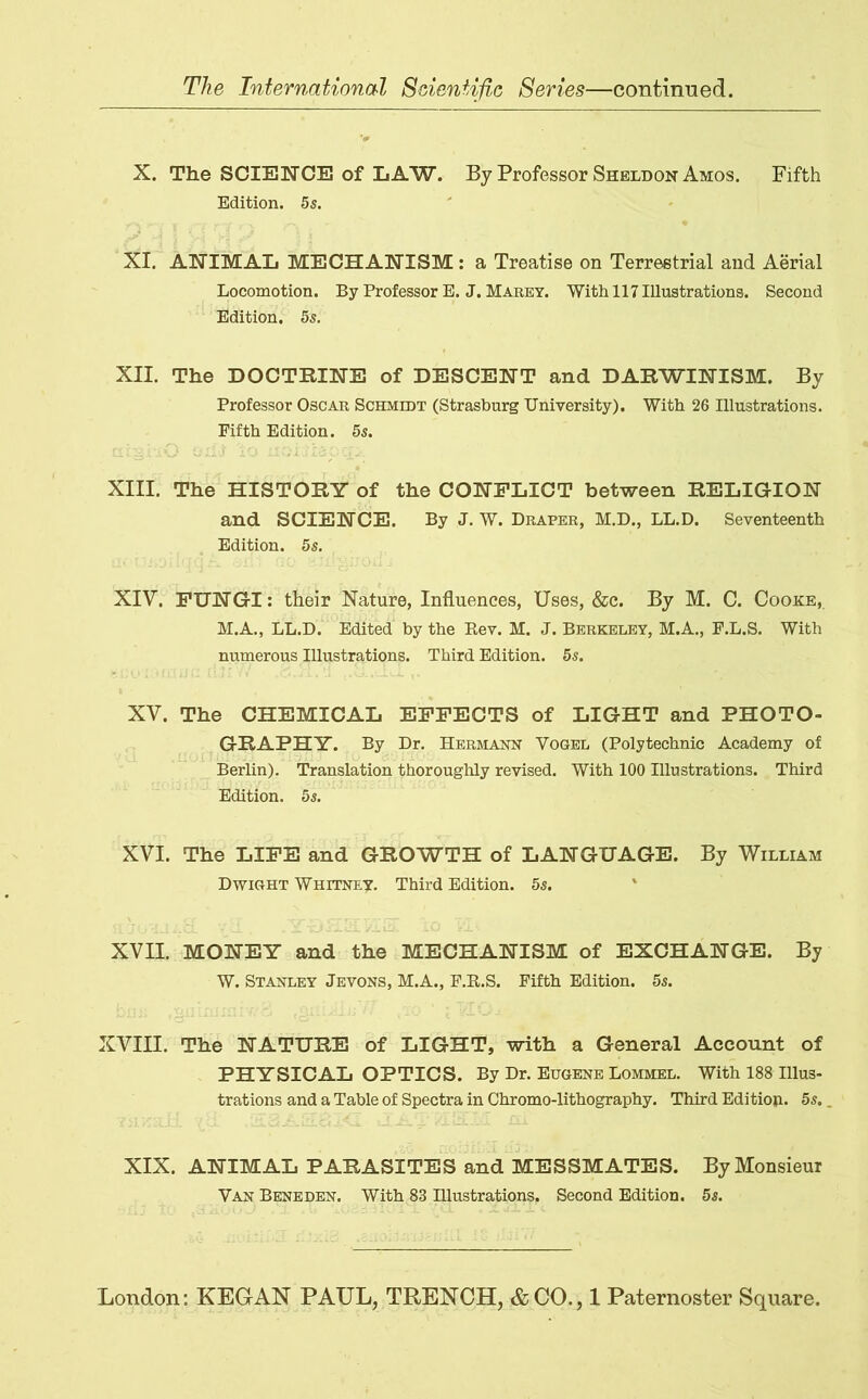 X. The SCIENCE of LAW. By Professor Sheldon Amos. Fifth Edition. 5s. XI. ANIMAL MECHANISM : a Treatise on Terrestrial and Aerial Locomotion. By Professor E. J. Marey. With 117 Illustrations. Second Edition. 5s. XII. The DOCTRINE of DESCENT and DARWINISM. By Professor Oscar Schmidt (Strasburg University). With 26 Illustrations. Fifth Edition. 5s. XIII. The HISTORY of the CONFLICT between RELIGION and SCIENCE. By J. W. Draper, M.D., LL.D. Seventeenth Edition. 5s. XIV. FUNGI: their Nature, Influences, Uses, &c. By M. C. Cooke, M.A., LL.D. Edited by the Bev. M. J. Berkeley, M.A., F.L.S. With numerous Illustrations. Third Edition. 5s. XV. The CHEMICAL EFFECTS of LIGHT and PHOTO- GRAPHY. By Dr. Hermann Vogel (Polytechnic Academy of Berlin). Translation thoroughly revised. With 100 Illustrations. Third Edition. 5s. XVI. The LIFE and GROWTH of LANGUAGE. By William Dwight Whitney. Third Edition. 5s. XVII. MONEY and the MECHANISM of EXCHANGE. By W. Stanley Jevons, M.A., F.K.S. Fifth Edition. 5s. XVIII. The NATURE of LIGHT, with a General Account of PHYSICAL OPTICS. By Dr. Eugene Lommel. With 188 Illus- trations and a Table of Spectra in Chromo-lithography. Third Edition. 5s. XIX. ANIMAL PARASITES and MESSMATES. By Monsieur Van Beneden. With 83 Illustrations. Second Edition. 5s.