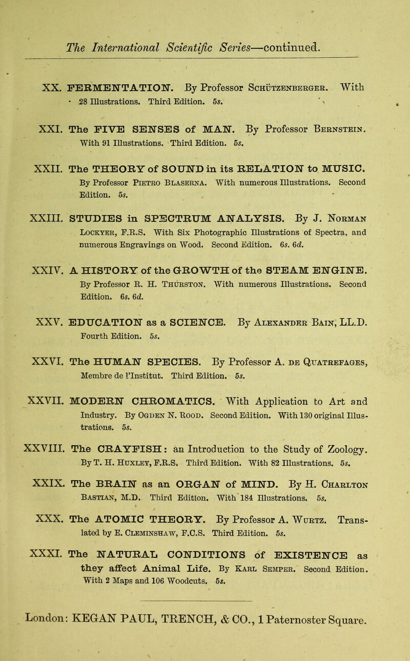 XX. FERMENTATION. By Professor Schutzenberger. With * 28 Illustrations. Third Edition. 5 s. XXI. The FIVE SENSES of MAN. By Professor Bernstein. With 91 Illustrations. Third Edition. 5s. XXII. The THEORY of SOUND in its RELATION to MUSIC. By Professor Pietro Blaserna. With numerous Illustrations. Second Edition. 5s. XXIII. STUDIES in SPECTRUM ANALYSIS. By J. Norman Lockyer, F.R.S. With Six Photographic Illustrations of Spectra, and numerous Engravings on Wood. Second Edition. 6s. 6d. XXIV. A HISTORY of the GROWTH of the STEAM ENGINE. By Professor R. H. Thurston. With numerous Illustrations. Second Edition. 6s. 6d. XXV. EDUCATION as a SCIENCE. By Alexander Bain, LL.D. Fourth Edition. 5s. XXVI. The HUMAN SPECIES. By Professor A. de Quatrefages, Membre de 1’Institut. Third Edition. 5s. XXVII. MODERN CHROMATICS. With Application to Art and Industry. By Ogden N. Rood. Second Edition. With 130 original Illus- trations. 5s. XXVIII. The CRAYFISH: an Introduction to the Study of Zoology. By T. H. Huxley, F.R.S. Third Edition. With 82 Illustrations. 5s. XXIX. The BRAIN as an ORGAN of MIND. By H. Charlton Bastian, M.D. Third Edition. With 184 Illustrations. 5s. XXX. The ATOMIC THEORY. By Professor A. Wurtz. Trans- lated by E. Cueminshaw, F.C.S. Third Edition. 5s. XXXI. The NATURAL CONDITIONS of EXISTENCE as they affect Animal Life. By Karl Semper. Second Edition. With 2 Maps and 106 Woodcuts. 5s.