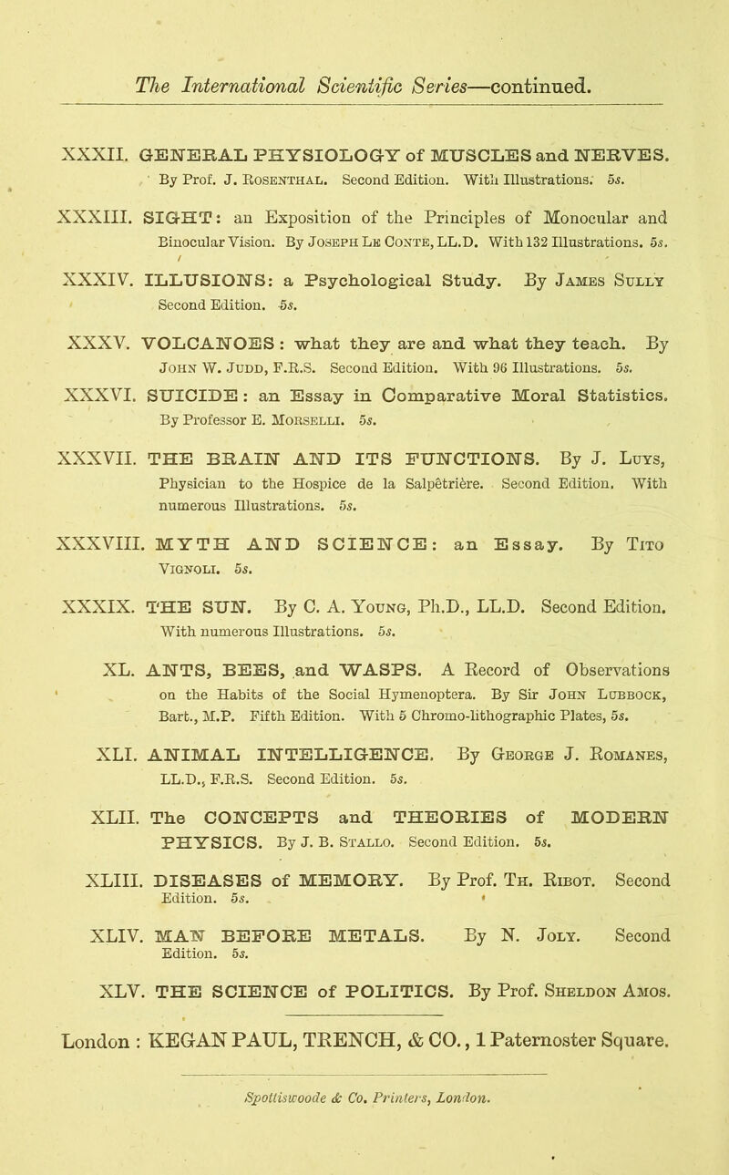 XXXII. GENERAL PHYSIOLOGY of MUSCLES and NERVES. By Prof. J. Rosenthal. Second Edition. With Illustrations. 5s. XXXIII. SIGHT: an Exposition of the Principles of Monocular and Binocular Vision. By Joseph Lk Conte, LL.D. With 132 Illustrations. 5s. XXXIV. ILLUSIONS: a Psychological Study. By James Sully Second Edition. -5s. XXXV. VOLCANOES : what they are and what they teach. By John W. Judd, F.R.S. Second Edition. With 96 Illustrations. 5s. XXXVI. SUICIDE : an Essay in Comparative Moral Statistics. By Professor E. Morselli. 5s. XXXVII. THE BRAIN AND ITS FUNCTIONS. By J. Luys, Physician to the Hospice de la Salpetrifere. Second Edition. With numerous Illustrations. 5s. XXXVIII. MYTH AND SCIENCE: an Essay. By Tito VlGNOLI. 5S. XXXIX. THE SUN. By C. A. Young, Ph.D., LL.D. Second Edition. With numerous Illustrations. 5s. XL. ANTS, BEES, and WASPS. A Record of Observations on the Habits of the Social Hymenoptera. By Sir John Lubbock, Bart., M.P. Fifth Edition. With 5 Chromo-lithographic Plates, 5s. XLI. ANIMAL INTELLIGENCE. By George J. Romanes, LL.D., F.R.S. Second Edition. 5s. XLII. The CONCEPTS and THEORIES of MODERN PHYSICS. By J. B. Stallo. Second Edition. 5<s. XLIII. DISEASES of MEMORY. By Prof. Th. Ribot. Second Edition. 5s. • XLIV. MAN BEFORE METALS. By N. Joly. Second Edition. 5s. XLV. THE SCIENCE of POLITICS. By Prof. Sheldon Amos. London : KEGAN PAUL, TRENCH, & CO., 1 Paternoster Square. Spottiswoode & Co. Printers, London.