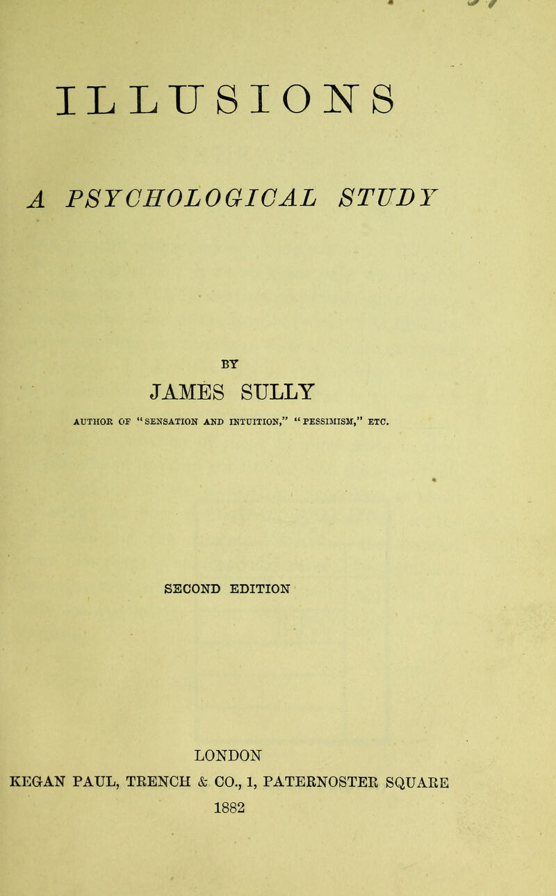 ILLUSIONS A PSYCHOLOGICAL STUDY JAMES SULLY AUTHOR 03? “SENSATION AND INTUITION,” “PESSIMISM,” ETC. SECOND EDITION LONDON KEGAN PAUL, TRENCH & CO., 1, PATERNOSTER SQUARE 1882