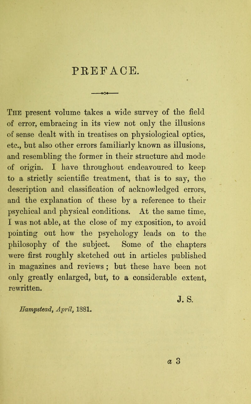 PEEFACE. The present volume takes a wide survey of the field of error, embracing in its view not only the illusions of sense dealt with in treatises on physiological optics, etc., but also other errors familiarly known as illusions, and resembling the former in their structure and mode of origin. I have throughout endeavoured to keep to a strictly scientific treatment, that is to say, the description and classification of acknowledged errors, and the explanation of these by a reference to their psychical and physical conditions. At the same time, I was not able, at the close of my exposition, to avoid pointing out how the psychology leads on to the philosophy of the subject. Some of the chapters were first roughly sketched out in articles published in magazines and reviews ; but these have been not only greatly enlarged, but, to a considerable extent, rewritten. J. S. Hampstead, April, 1881.