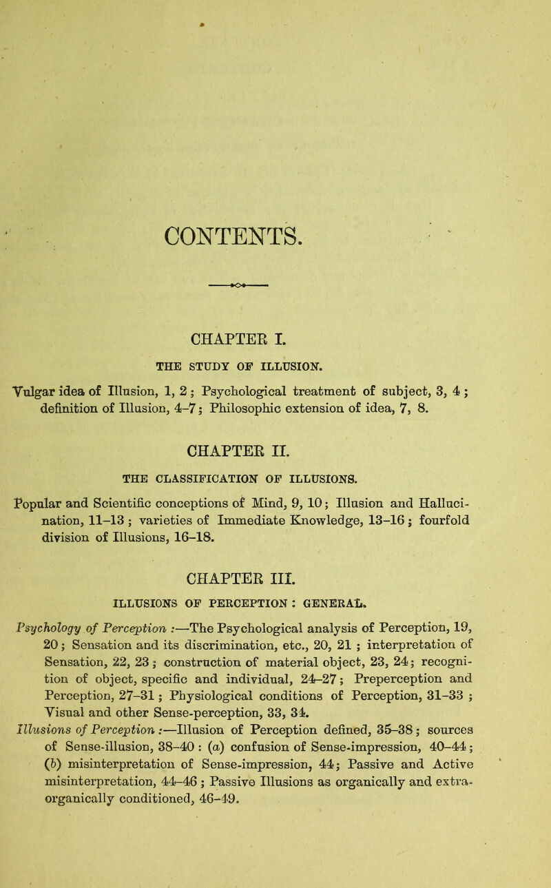 CONTENTS. CHAPTER I. THE STUDY OF ILLUSION. Vulgar idea of Illusion, 1, 2 ; Psychological treatment of subject, 3, 4 ; definition of Illusion, 4-7; Philosophic extension of idea, 7, 8. CHAPTER II. THE CLASSIFICATION OF ILLUSIONS. Popular and Scientific conceptions of Mind, 9, 10; Illusion and Halluci- nation, 11-13 ; varieties of Immediate Knowledge, 13-16 ; fourfold division of Illusions, 16-18. CHAPTER III. ILLUSIONS OF PERCEPTION : GENERAL. Psychology of Perception :—The Psychological analysis of Perception, 19, 20; Sensation and its discrimination, etc., 20, 21 ; interpretation of Sensation, 22, 23; construction of material object, 23, 24; recogni- tion of object, specific and individual, 24-27; Preperception and Perception, 27-31; Physiological conditions of Perception, 31-33 ; Visual and other Sense-perception, 33, 34. Illusions of Perception :—Illusion of Perception defined, 35-38; sources of Sense-illusion, 38-40 : (a) confusion of Sense-impression, 40-44; (6) misinterpretation of Sense-impression, 44; Passive and Active misinterpretation, 44-46 ; Passive Illusions as organically and extra- organically conditioned, 46-49.