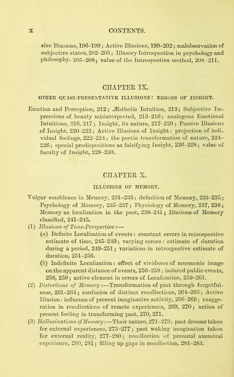 sive Illusions, 196-199 ; Active Illusions, 199-202; malobservation of subjective states, 202-205; Illusory Introspection in psychology and philosophy, 205-208; value of the Introspective method, 208—211. CHAPTER IX. OTHER QUASI-PRESENTATIVE ILLUSIONS: ERRORS OF INSIGHT. Emotion and Perception, 212 ; .Esthetic Intuition, 213; Subjective Im- pressions of beauty misinterpreted, 213-216; analogous Emotional Intuitions, 216, 217; Insight, its nature, 217-220 ; Passive Illusions of Insight, 220-222; Active Illusions of Insight: projection of indi- vidual feelings, 222-224; the poetic transformation of nature, 224- 226; special predispositions as falsifying Insight, 226-228; value of faculty of Insight, 228-230. CHAPTER X. ILLUSIONS OF MEMORY. Yulgar confidence in Memory, 231-233 ; definition of Memory, 233-235; Psychology of Memory, 235-237 ; Physiology of Memory, 237, 238 ; Memory as localization in the past, 238-241; Illusions of Memory classified, 241-245. (1) Illusions of Time-Perspective:— (a) Definite Localization of events : constant errors in retrospective estimate of time, 245-249; varying errors : estimate of duration during a period, 249-251; variations in retrospective estimate of duration, 251-256. (b) Indefinite Localization: effect of vividness of mnemonic image on the apparent distance of events, 256-258; isolated public events, 258, 259; active element in errors of Localization, 259-261. (2) Distortions of Memory :—Transformation of past through forgetful- ness, 261-264; confusion of distinct recollections, 264-266; Active Illusion: influence of present imaginative activity, 266-269; exagge- ration in recollections of remote experiences, 269, 270; action of present feeling in transforming past, 270, 271. (3) Hallucinations of Memory:—Their nature, 271-273; past dreams taken for external experiences, 273-277; past waking imagination taken for external reality, 277-280; recollection of prenatal ancestral experience, 280, 2S1; filling up gaps in recollection, 281-283.