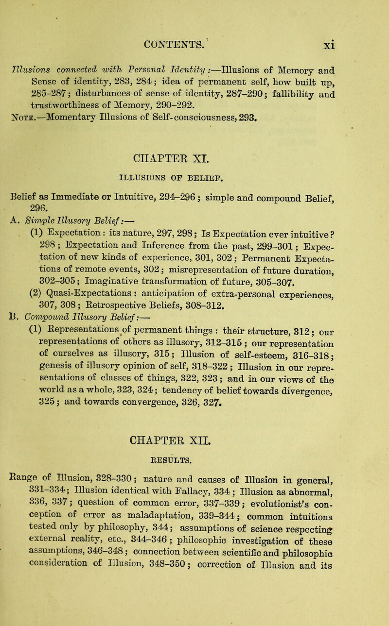 Illusions connected with Personal Identity:—Illusions of Memory and Sense of identity, 283, 284; idea of permanent self, how built up, 285-287; disturbances of sense of identity, 287-290 j fallibility and trustworthiness of Memory, 290-292. Note.—Momentary Illusions of Self-consciousness,293. CHAPTER XL ILLUSIONS OF BELIEF. Belief as Immediate or Intuitive, 294-296; simple and compound Belief, 296. A. Simple Illusory Belief:— (1) Expectation: its nature, 297, 298; Is Expectation ever intuitive ? 298 ; Expectation and Inference from the past, 299-301; Expec- tation of new kinds of experience, 301, 302; Permanent Expecta- tions of remote events, 302; misrepresentation of future duration, 302-305; Imaginative transformation of future, 305-307. (2) Quasi-Expectations : anticipation of extra-personal experiences, 307, 308; Retrospective Beliefs, 308-312. B. Compound Illusory Belief:— (1) Representations of permanent things : their structure, 312; our representations of others as illusory, 312-315 ; our representation of ourselves as illusory, 315; Illusion of self-esteem, 316-318; genesis of illusory opinion of self, 318-322; Illusion in our repre- sentations of classes of things, 322, 323; and in our views of the world as a whole, 323, 324; tendency of belief towards divergence, 325; and towards convergence, 326, 327. CHAPTER XII. RESULTS. Range of Illusion, 328-330; nature and causes of Illusion in general, 331-334; Illusion identical with Fallacy, 334 ; Illusion as abnormal, 336, 337; question of common error, 337—339; evolutionist’s con- ception of error as maladaptation, 339-344; common intuitions tested only by philosophy, 344; assumptions of science respecting external reality, etc., 344-346; philosophic investigation of these assumptions, 346-348; connection between scientific and philosophies consideration of Illusion, 348—350; correction of Illusion and its