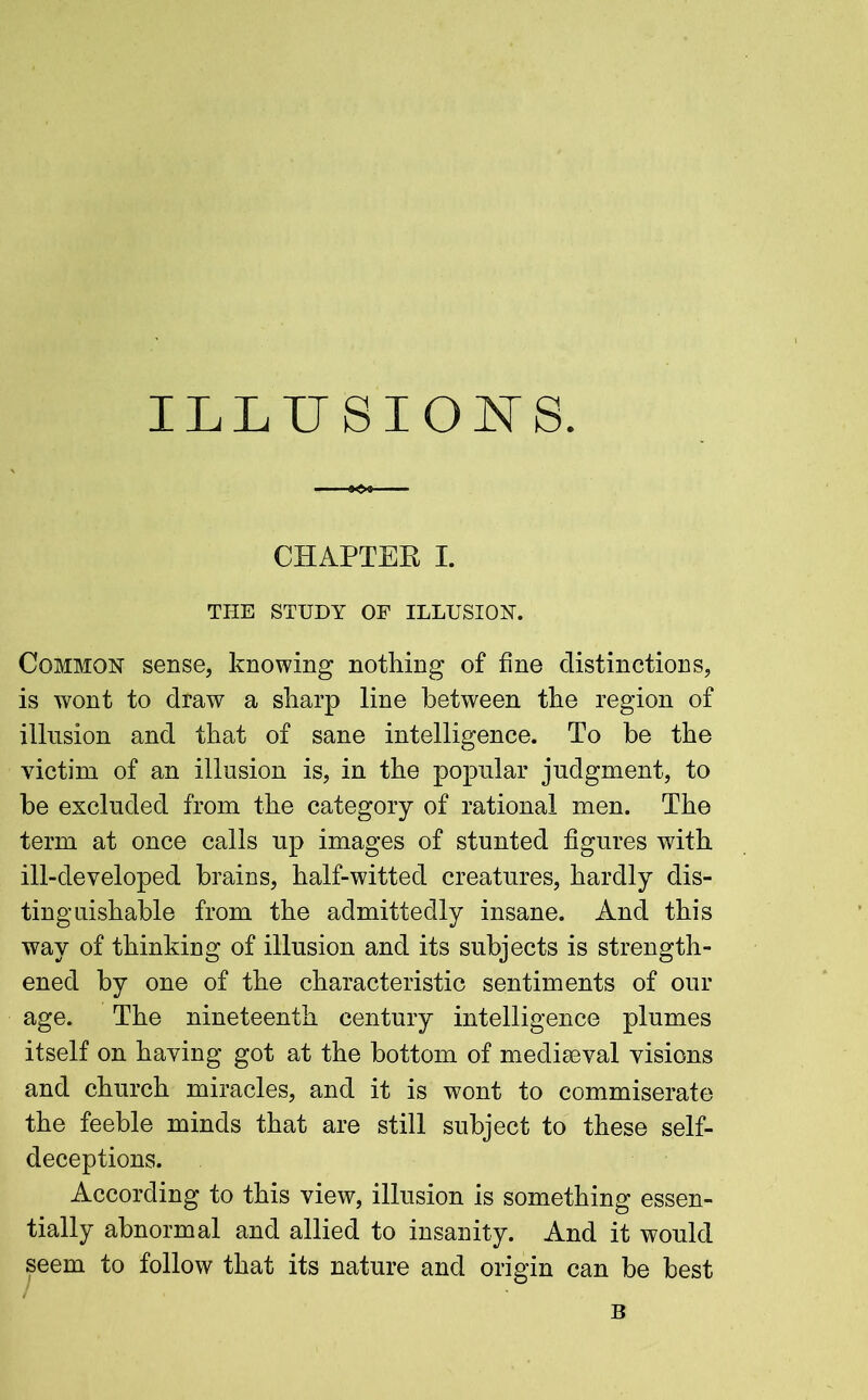 ILLUSIONS. CHAPTER I. THE STUDY OF ILLUSION. Common sense, knowing nothing of fine distinctions, is wont to draw a sharp line between the region of illusion and that of sane intelligence. To be the victim of an illusion is, in the popular judgment, to be excluded from the category of rational men. The term at once calls up images of stunted figures with ill-developed brains, half-witted creatures, hardly dis- tinguishable from the admittedly insane. And this way of thinking of illusion and its subjects is strength- ened by one of the characteristic sentiments of our age. The nineteenth century intelligence plumes itself on having got at the bottom of mediaeval visions and church miracles, and it is wont to commiserate the feeble minds that are still subject to these self- deceptions. According to this view, illusion is something essen- tially abnormal and allied to insanity. And it would seem to follow that its nature and origin can be best B