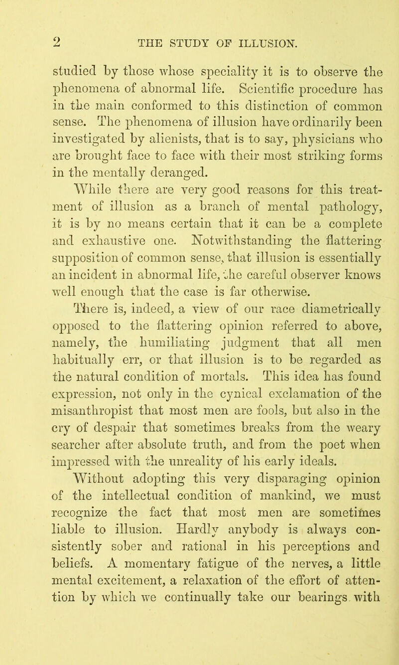 o studied by those whose speciality it is to observe the phenomena of abnormal life. Scientific procedure has in the main conformed to this distinction of common sense. The phenomena of illusion have ordinarily been investigated by alienists, that is to say, physicians who are brought face to face with their most striking forms in the mentally deranged. While there are very good reasons for this treat- ment of illusion as a branch of mental pathology, it is by no means certain that it can be a complete and exhaustive one. Notwithstanding the flattering supposition of common sense, that illusion is essentially an incident in abnormal life, the careful observer knows well enough that the case is far otherwise. There is, indeed, a view of our race diametrically opposed to the flattering opinion referred to above, namely, the humiliating judgment that all men habitually err, or that illusion is to be regarded as the natural condition of mortals. This idea has found expression, not only in the cynical exclamation of the misanthropist that most men are fools, but also in the cry of despair that sometimes breaks from the weary searcher after absolute truth, and from the poet when impressed with the unreality of his early ideals. Without adopting this very disparaging opinion of the intellectual condition of mankind, we must recognize the fact that most men are sometimes liable to illusion. Hardly anybody is always con- sistently sober and rational in his perceptions and beliefs. A momentary fatigue of the nerves, a little mental excitement, a relaxation of the effort of atten- tion by which we continually take our bearings with