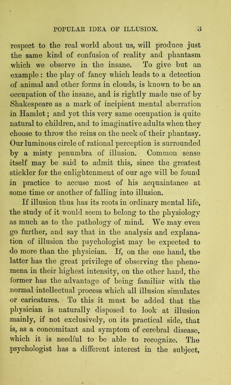 POPULAR IDEA OF ILLUSION. 6 respect to the real world about us, will produce just the same kind of confusion of reality and phantasm which we observe in the insane. To give but an example: the play of fancy which leads to a detection of animal and other forms in clouds, is known to be an occupation of the insane, and is rightly made use of by Shakespeare as a mark of incipient mental aberration in Hamlet; and yet this very same occupation is quite natural to children, and to imaginative adults when they choose to throw the reins on the neck of their phantasy. Our luminous circle of rational perception is surrounded by a misty penumbra of illusion. Common sense itself may be said to admit this, since the greatest stickler for the enlightenment of our age will be found in practice to accuse most of his acquaintance at some time or another of falling into illusion. If illusion thus has its roots in ordinary mental life, the study of it would seem to belong to the physiology as much as to the pathology of mind. We may even go further, and say that in the analysis and explana- tion of illusion the psychologist may be expected to do more than the physician. If, on the one hand, the latter has the great privilege of observing the pheno- mena in their highest intensity, on the other hand, the former has the advantage of being familiar with the normal intellectual process which all illusion simulates or caricatures. To this it must be added that the physician is naturally disposed to look at illusion mainly, if not exclusively, on its practical side, that is, as a concomitant and symptom of cerebral disease, which it is needful to be able to recognize. The psychologist has a different interest in the subject,